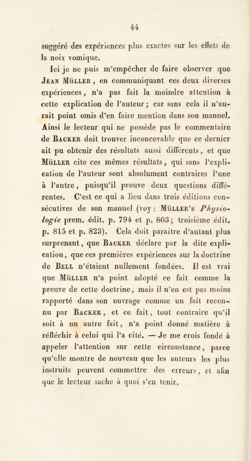 suggéré des expériences plus exactes sur ies effets de la noix vomique. Ici je ne puis m’empêcher de faire observer que Jean Muller , en communiquant ces deux diverses expériences, n’a pas fait la moindre attention à cette explication de l’auteur ; car sans cela il n’au- rait point omis d’en faire mention dans son manuel. Ainsi le lecteur qui ne possède pas le commentaire de Backer doit trouver inconcevable que ce dernier ait pu obtenir des résultats aussi différents, et que Muller cite ces mêmes résultats, qui sans l’expli- cation de l’auteur sont absolument contraires l’une à l’autre, puisqu’il prouve deux questions diffé- rentes. C’est ce qui a lieu dans trois éditions con- sécutives de son manuel (voy : Müller’s Physio- logie prem. édit. p. 794 et p. 803; troisième édit, p. 815 et p. 823). Cela doit paraître d’autant plus surprenant, que Backer déclare par la dite expli- cation , que ces premières expériences sur la doctrine de Bell n’étaient nullement fondées. Il est vrai que Muller n’a point adopté ce fait comme la preuve de cette doctrine, mais il n’en est pas moins rapporté dans son ouvrage comme un fait recon- nu par Backer , et ce fait, tout contraire qu’il soit à un autre fait, n’a point donné matière à réfléchir à celui qui l’a cité. — Je me crois fondé à appeler l’attention sur cette circonstance, parce qu’elle montre de nouveau que les auteurs les plus instruits peuvent commettre des erreurs, et alin que le lecteur sache à quoi s’en tenir.