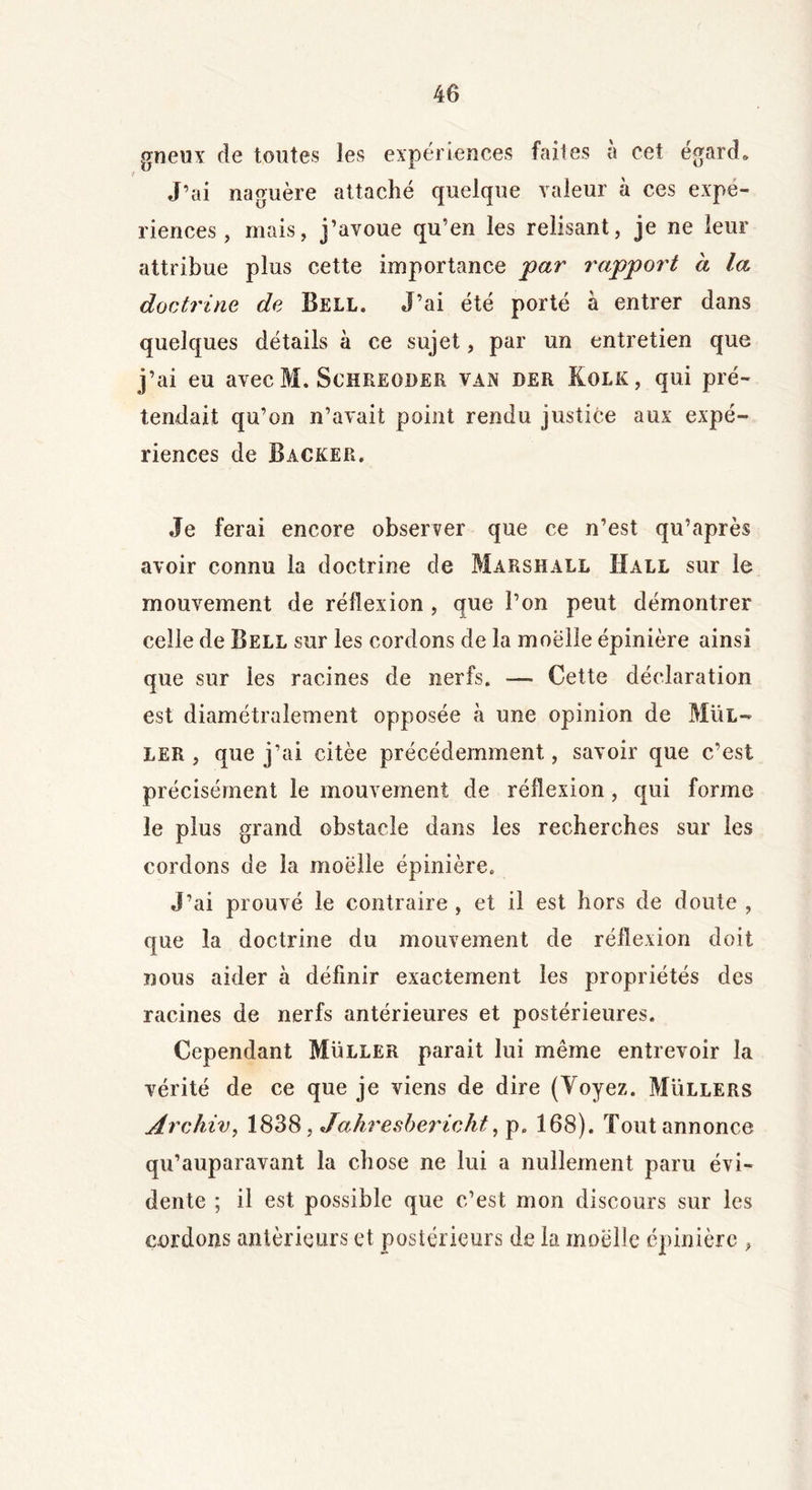 gueux de toutes les expériences faites à cet égard. J’ai naguère attaché quelque valeur à ces expé- riences , mais, j’avoue qu’en les relisant, je ne leur attribue plus cette importance par rapport à la doctrine de Bell. J’ai été porté à entrer dans quelques détails à ce sujet, par un entretien que j’ai eu avec M. Schreoder van der Kolk, qui pré- tendait qu’on n’avait point rendu justice aux expé- riences de Backer. Je ferai encore observer que ce n’est qu’après avoir connu la doctrine de Marshall Hall sur le mouvement de réflexion , que l’on peut démontrer celle de Bell sur les cordons de la moelle épinière ainsi que sur les racines de nerfs. -— Cette déclaration est diamétralement opposée à une opinion de Mul- ler , que j’ai citée précédemment, savoir que c’est précisément le mouvement de réflexion, qui forme le plus grand obstacle dans les recherches sur les cordons de la moelle épinière. J’ai prouvé le contraire , et il est hors de doute , que la doctrine du mouvement de réflexion doit nous aider à définir exactement les propriétés des racines de nerfs antérieures et postérieures. Cependant Muller parait lui même entrevoir la vérité de ce que je viens de dire (Voyez. Müllers Ârchiv, 1838, Jahresbericht, p0 168). Tout annonce qu’auparavant la chose ne lui a nullement paru évi- dente ; il est possible que c’est mon discours sur les cordons antérieurs et postérieurs de la moelle épinière ,