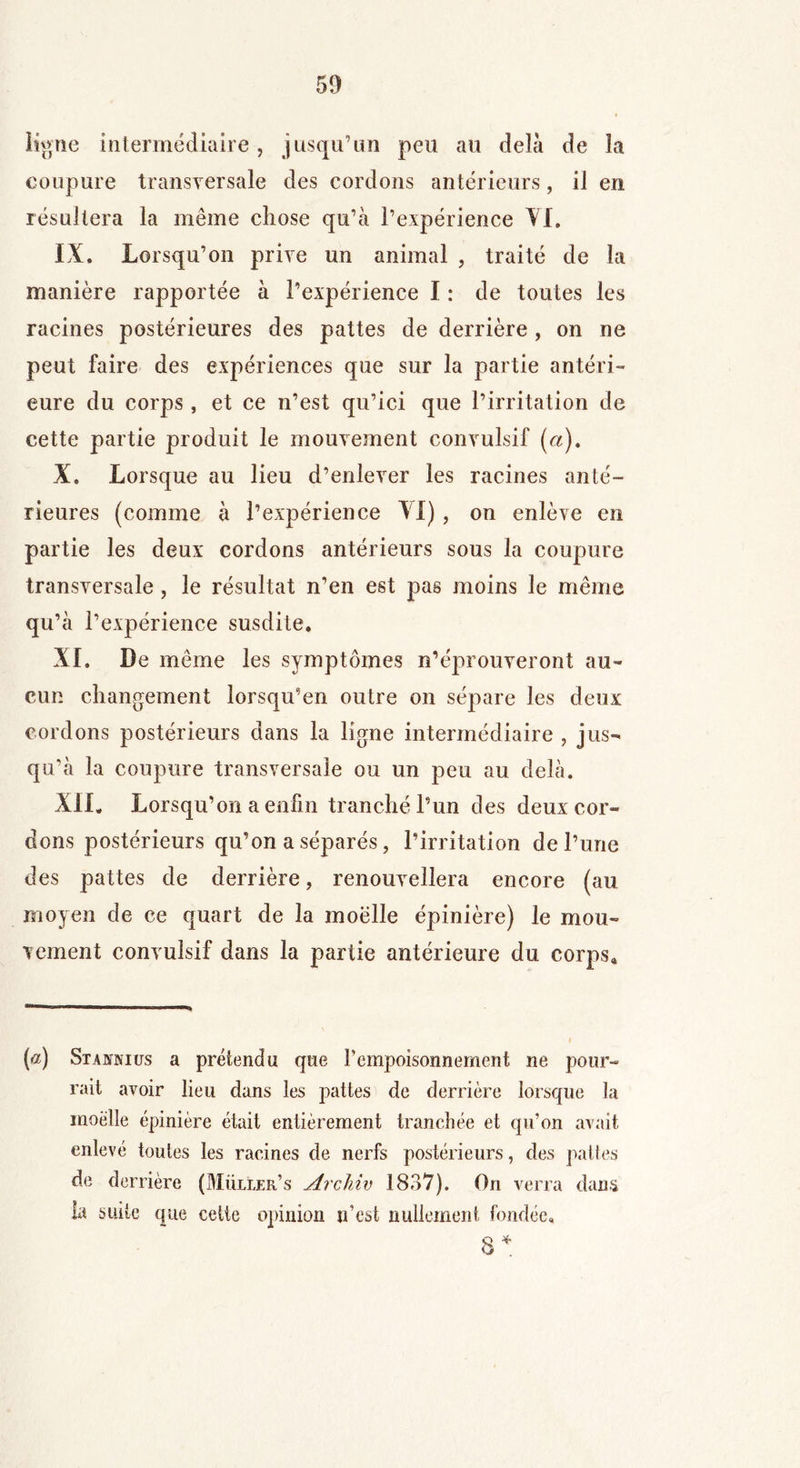 59 ligne intermédiaire, jusqu’un peu au delà de la coupure transversale des cordons antérieurs, il en résultera la même chose qu’à l’expérience il» IX. Lorsqu’on prive un animal , traité de la manière rapportée à l’expérience I : de toutes les racines postérieures des pattes de derrière, on ne peut faire des expériences que sur la partie antéri- eure du corps, et ce n’est qu’ici que l’irritation de cette partie produit le mouvement convulsif (a). X. Lorsque au lieu d’enlever les racines anté- rieures (comme à l’expérience VI), on enlève en partie les deux cordons antérieurs sous la coupure transversale, le résultat n’en est pas moins le même qu’à l’expérience susdite. XL De même les symptômes n’éprouveront au- cun changement lorsqu’en outre on sépare les deux cordons postérieurs dans la ligne intermédiaire , jus- qu’à la coupure transversale ou un peu au delà. XIL Lorsqu’on a enfin tranché l’un des deux cor- dons postérieurs qu’on a séparés, l’irritation de l’une des pattes de derrière, renouvellera encore (au moyen de ce quart de la moelle épinière) le mou- vement convulsif dans la partie antérieure du corps* (a) Stabtnics a prétendu que l’empoisonnement ne pour- rait avoir lieu dans les pattes de derrière lorsque la moelle épinière était entièrement tranchée et qu’on avait enlevé toutes les racines de nerfs postérieurs, des pattes de derrière (Müller’s Archiv 1837). On verra dans la suite que cette opinion n’est nullement fondée,