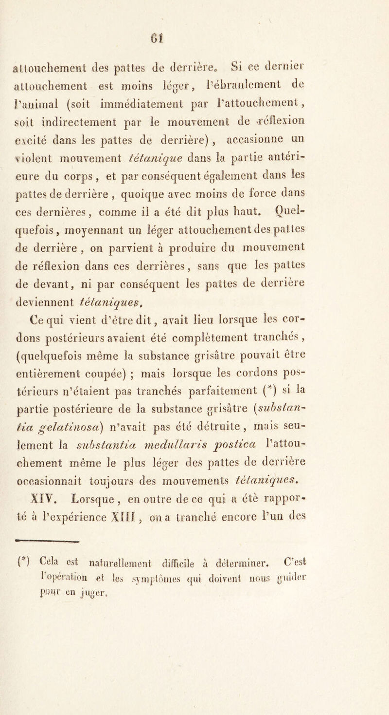 attouchement des pattes de derrière» St ce dernier attouchement est moins léger, l’ébranlement de l’animal (soit immédiatement par l’attouchement, soit indirectement par le mouvement de •réflexion excité dans les pattes de derrière), occasionne un violent mouvement tétanique dans la partie antéri- eure du corps, et par conséquent également dans les pattes de derrière , quoique avec moins de force dans ces dernières, comme il a été dit plus haut. Quel- quefois, moyennant un léger attouchement des pattes de derrière , on parvient à produire du mouvement de réflexion dans ces derrières, sans que les pattes de devant, ni par conséquent les pattes de derrière deviennent tétaniques, Ce qui vient d’ètre dit, avait lieu lorsque les cor- dons postérieurs avaient été complètement tranchés, (quelquefois même la substance grisâtre pouvait être entièrement coupée) ; mais lorsque les cordons pos- térieurs n’étaient pas tranchés parfaitement (4) si la partie postérieure de la substance grisâtre (substan- fia gelatinosa) n’avait pas été détruite , mais seu- lement la substantia medullaris postica l’attou- chement même le plus léger des pattes de derrière occasionnait toujours des mouvements tétaniques. XIV. Lorsque , en outre de ce qui a été rappor- té a l’expérience XIII, on a tranché encore l’un des (*) (*) Cela est naturellement difficile à déterminer. C’est i opération et les symptômes qui doivent nous guider pour en juger»