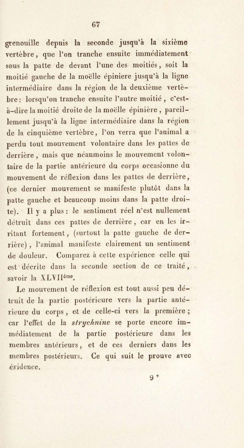 grenouille depuis la seconde jusqu’à la sixième vertèbre, que l’on tranche ensuite immédiatement sous la patte de devant l’une des moitiés, soit la moitié gauche de la moëlle épiniere jusqu’à la ligne intermédiaire dans la région de la deuxième vertè- bre: lorsqu’on tranche ensuite l’autre moitié , c’est- à-dire la moitié droite de la moëlle épinière, pareil- lement jusqu’à la ligne intermédiaire dans la région de la cinquième vertèbre, l’on verra que l’animal a perdu tout mouvement volontaire dans les pattes de derrière , mais que néanmoins le mouvement volon- taire de la partie antérieure du corps occasionne du mouvement de réflexion dans les pattes de derrière, (ce dernier mouvement se manifeste plutôt dans la patte gauche et beaucoup moins dans la patte droi- te). Il y a plus : le sentiment réel n’est nullement détruit dans ces pattes de derrière , car en les ir- ritant fortement, (surtout la patte gauche de der- rière) , l’animal manifeste clairement un sentiment de douleur. Comparez à cette expérience celle qui est décrite dans la seconde section de ce traité, savoir la XLYIIèrae* Le mouvement de réflexion est tout aussi peu dé- truit de la partie postérieure vers la partie anté- rieure du corps, et de celle-ci vers la première ; car l’effet de la strychnine se porte encore im- médiatement de la partie postérieure dans les membres antérieurs, et de ces derniers dans les membres postérieurs. Ce qui suit le prouve avec évidence. 9 *