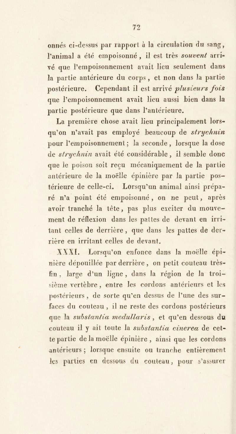 onnés ci-dessus par rapport à la circulation du sang, ranimai a été empoisonné , il est très souvent arri- vé que l’empoisonnement avait lieu seulement dans îa partie antérieure du corps, et non dans la partie postérieure. Cependant il est arrivé 'plusieurs fois que l’empoisonnement avait lieu aussi bien dans la partie postérieure que dans l’antérieure. La première chose avait lieu principalement lors- qu’on n’avait pas employé beaucoup de strychnin pour l’empoisonnement ; la seconde , lorsque la dose de strychnin avait été considérable, il semble donc que le poison soit reçu mécaniquement de la partie antérieure de la moelle épinière par la partie pos- térieure de celle-ci. Lorsqu’un animal ainsi prépa- ré n’a point été empoisonné , on ne peut, après avoir tranché la tête, pas plus exciter du mouve- ment de réflexion dans les pattes de devant en irri- tant celles de derrière , que dans les pattes de der- rière en irritant celles de devant. XXXI. Lorsqu’on enfonce dans la moelle épi- nière dépouillée par derrière , on petit couteau très- fin , large d’un ligne, dans la région de la troi- sième vertèbre, entre les cordons antérieurs et les postérieurs , de sorte qu’en dessus de l’une des sur- faces du couteau , il ne reste des cordons postérieurs que la substantia medullaris , et qu’en dessous du couteau il y ait toute la substantia cinerea de cet- te partie delamoëlle épinière, ainsi que les cordons antérieurs ; lorsque ensuite ou tranche entièrement les parties en dessous du couteau, pour s’assurer