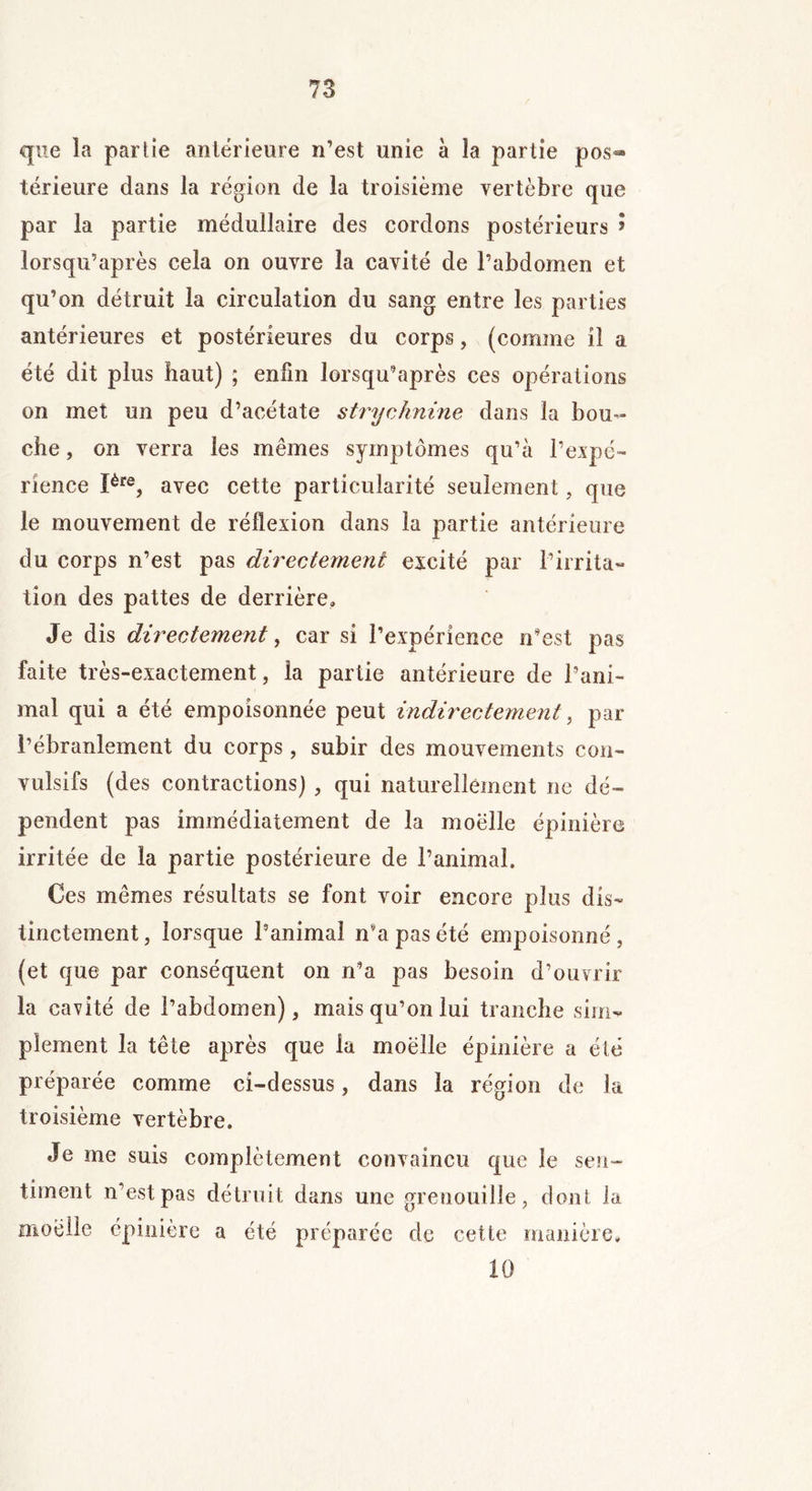 que la partie anterieure n’est unie à la partie pos- térieure dans la région de la troisième vertèbre que par la partie médullaire des cordons postérieurs ? lorsqu’après cela on ouvre la cavité de l’abdomen et qu’on détruit la circulation du sang entre les parties antérieures et postérieures du corps, (comme il a été dit plus haut) ; enfin lorsqu’après ces opérations on met un peu d’acétate strychnine dans la bou- che , on verra les mêmes symptômes qu’à l’expé- rience Ière, avec cette particularité seulement, que le mouvement de réflexion dans la partie antérieure du corps n’est pas directement excité par l’irrita- tion des pattes de derrière» Je dis directement, car si l’expérience n’est pas faite très-exactement, la partie antérieure de l’ani- mal qui a été empoisonnée peut indirectement, par l’ébranlement du corps, subir des mouvements con- vulsifs (des contractions) , qui naturellement ne dé- pendent pas immédiatement de la moelle épinière irritée de la partie postérieure de l’animal. Ces mêmes résultats se font voir encore plus dis- tinctement, lorsque l’animal n’a pas été empoisonné, (et que par conséquent on n’a pas besoin d’ouvrir la cavité de l’abdomen), mais qu’on lui tranche sim- plement la tête après que la moëlle épinière a élé préparée comme ci-dessus, dans la région de la troisième vertèbre. Je me suis complètement convaincu que le sen- timent n’est pas détruit dans une grenouille, dont la moelle épinière a été préparée de cette manière. 10