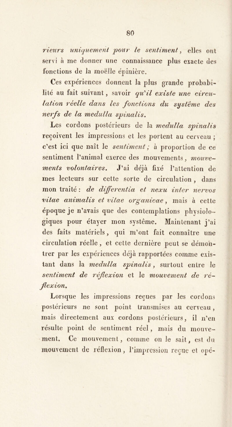 rieurs uniquement pour le sentiment, elles ont servi à me donner une connaissance plus exacte des fonctions de la moelle épinière. Ces expériences donnent la plus grande probabi- lité au fait suivant, savoir qu'il existe une circu- lation réelle dans les fonctions du système des 7ierfs de la medulla spinalis. Les cordons postérieurs de la medulla spinalis reçoivent les impressions et les portent au cerveau ; c’est ici que naît le sentiment ; a proportion de ce sentiment l’animal exerce des mouvements, mouve- ments volontaires. J’ai déjà fixé l’attention de mes lecteurs sur cette sorte de circulation, dans mon traité : de differentia et nexu inter nervos vitae animalis et vitae organicae, mais à cette époque je n’avais que des contemplations physiolo- giques pour étayer mon système. Maintenant j’ai des faits matériels, qui m’ont fait connaître une circulation réelle , et cette dernière peut se démon- trer par les expériences déjà rapportées comme exis- tant dans la medulla spinalis, surtout entre le sentiment de réflexion et le mouvement de ré- flexion* Lorsque les impressions reçues par les cordons postérieurs ne sont point transmises au cerveau, mais directement aux cordons postérieurs, il n’en résulte point de sentiment réel, mais du mouve- ment. Ce mouvement, comme on le sait, est du mouvement de réflexion, l’impression reçue et ope-