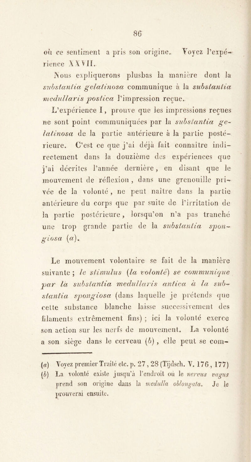 SG où ce sentiment a pris son origine. Voyez l’expé- rience A XVII. jNous expliquerons plusbas ia manière dont la substantia gelatinosa communique à la substantiel medullaris 'postica l’impression reçue. L’expérience I, prouve que les impressions reçues ne sont point communiquées par la substantiel ge- latinosa de la partie antérieure à la partie posté- rieure. C’est ce que j’ai déjà fait connaître indi- rectement dans la douzième des expériences que j’ai décrites l’année dernière, en disant que le mouvement de réflexion , dans une grenouille pri- vée de la volonté , ne peut naître dans la partie antérieure du corps que par suite de l’irritation de la partie postérieure, lorsqu’on n’a pas tranché une trop grande partie de la substantia spon- giosa (a). Le mouvement volontaire se fait de la manière suivante ; le stimulus (la volonté) se communique peu' la substantia medullaris antica à ta sub- stantiel spongiosa (dans laquelle je prétends que cette substance blanche laisse successivement des lilaments extrêmement fins) ; ici la volonté exerce son action sur les nerfs de mouvement. La volonté a son siège dans le cerveau (b) , elle peut se coin- mi n-<T ■■n* [a] Voyez premier Traité etc. p. 27,28 (Tijdsch. V. 176 , 177) (C La volonté existe jusqu’à l’endroit où le nervus vagus prend son origine dans la medidla ob/ongata. Je le prouverai ensuite.