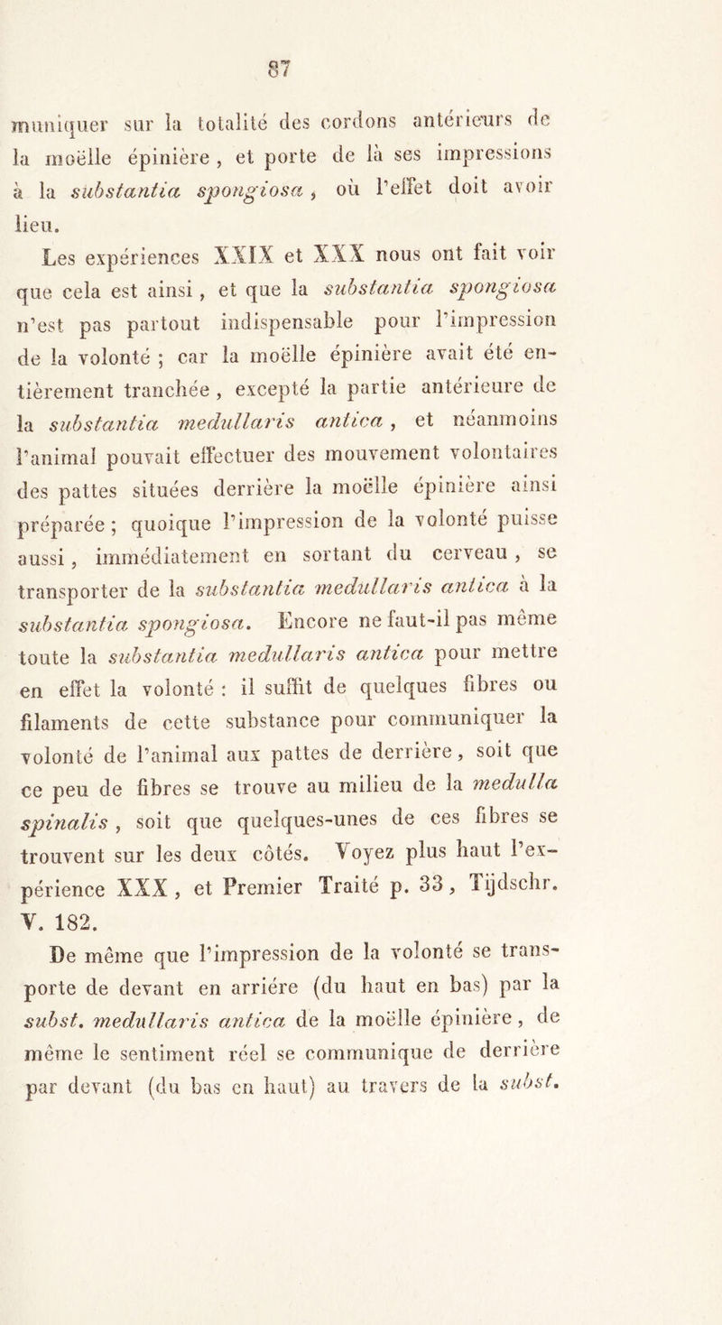 mimitjuer sur la totalité des cordons anterieurs de la moelle épinière , et porte de là ses impressions à la substantiel spongiosa , où l’effet doit avoir lieu. Les expériences et XXX nous ont fait voir que cela est ainsi, et que la substantiel spongiosa n’est pas partout indispensable pour l’impression de la volonté ; car la moelle épinière avait été en- tièrement tranchée , excepte la partie anterieure de la substantia medullaris antica , et néanmoins l’animal pouvait effectuer des mouvement volontaires des pattes situées derrière la moelle épinière ainsi préparée 5 quoique l’impression de la volonté puisse aussi, immédiatement en sortant du cerveau , se transporter de la substantia medullai is antica a la substantia spongiosa. Encore ne faut-il pas même toute la substantia medullaris antica pour mettie en effet la volonté : il suffit de quelques fibres ou filaments de cette substance pour communiquer la volonté de l’animal aux pattes de derrière, soit que ce peu de fibres se trouve au milieu de la medulla spinalis , soit que quelques-unes de ces fibies se trouvent sur les deux côtes, \oyez plus haut 1 ex- périence XXX, et Premier Traité p. 33, Tijdschr. V. 182. De même que l’impression de la volonté se trans- porte de devant en arriére (du haut en bas) par la subst. medullaris antica de la moelle épinière, de même le sentiment réel se communique de derrière par devant (du bas en haut) au travers de la subst.