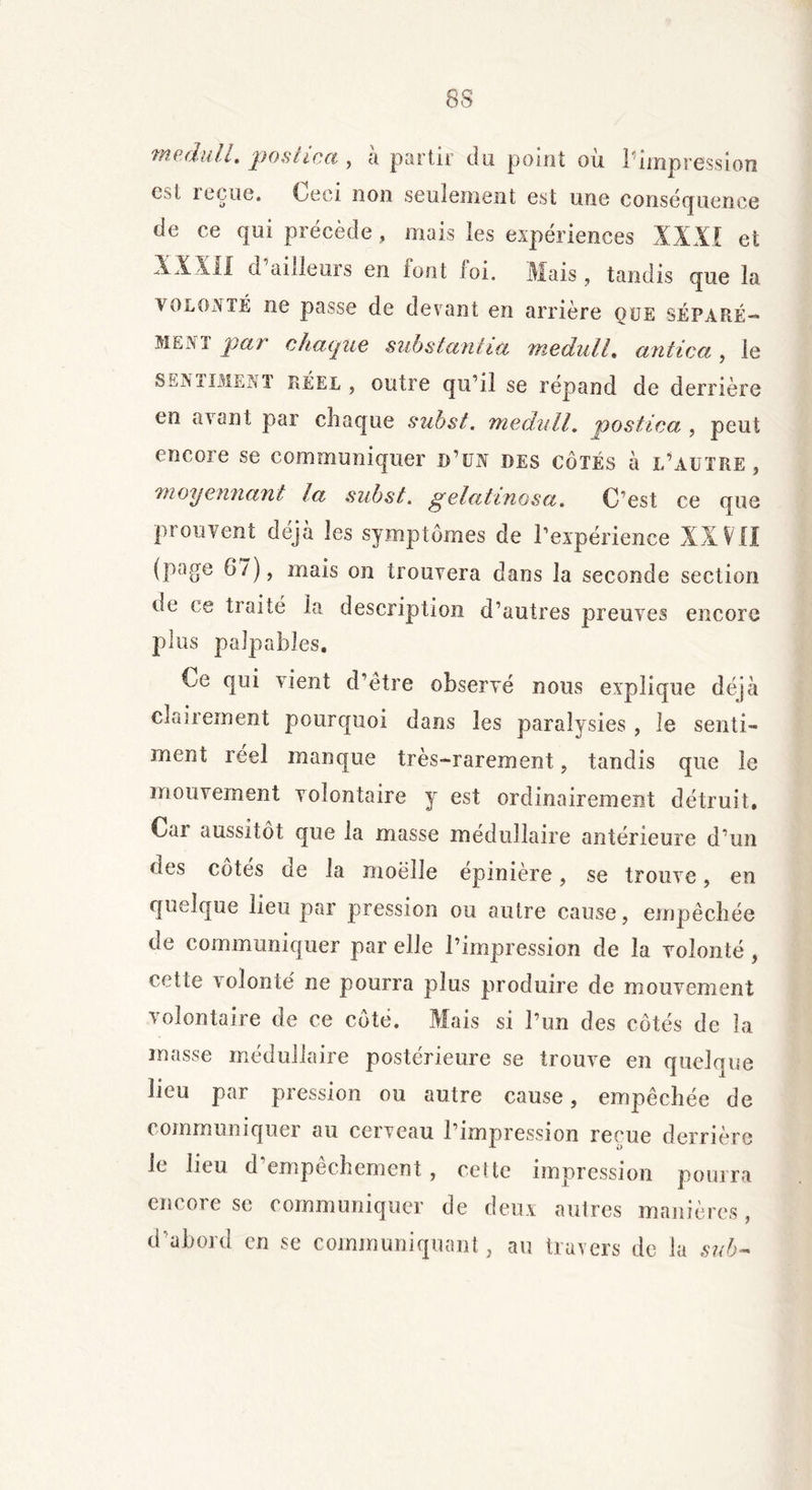 8S medull. postica , à partir du point où ^impression est reçue. Ceci non seulement est une conséquence de ce qui précède , mais les expériences XXXI et XXXil d ailleurs en font loi. Mais , tandis que la volonté ne passe de devant en arrière que séparé»* T pat chaque substantiel medull, antica , le senxIMENI réel, outre qu’il se répand de derrière en avant par chaque subst. medull, postica , peut encore se communiquer d’un des côtés à l’autre, moyennant la subst. gelatinosu. C’est ce que prouvent déjà les symptômes de l’expérience XXVII (page 6 7), mais on trouvera dans la seconde section de ce traité la description d’autres preuves encore plus palpables. Ce qui vient d’être observé nous explique déjà clairement pourquoi dans les paralysies , le senti- ment réel manque très-rarement, tandis que le mouvement volontaire y est ordinairement détruit. Car aussitôt que la masse médullaire antérieure d’un des côtés de la moelle épinière, se trouve, en quelque lieu par pression ou autre cause, empêchée de communiquer par elle l’impression de la volonté, cette volonté ne pourra plus produire de mouvement volontaire de ce côté. Mais si l’un des côtés de la masse médullaire postérieure se trouve en quelque lieu par pression ou autre cause, empêchée de communique! au cerveau l’impression reçue derrière le lieu d’empêchement , cette impression pourra encore se communiquer de deux autres manières , d’abord en se communiquant, au travers de la sub-