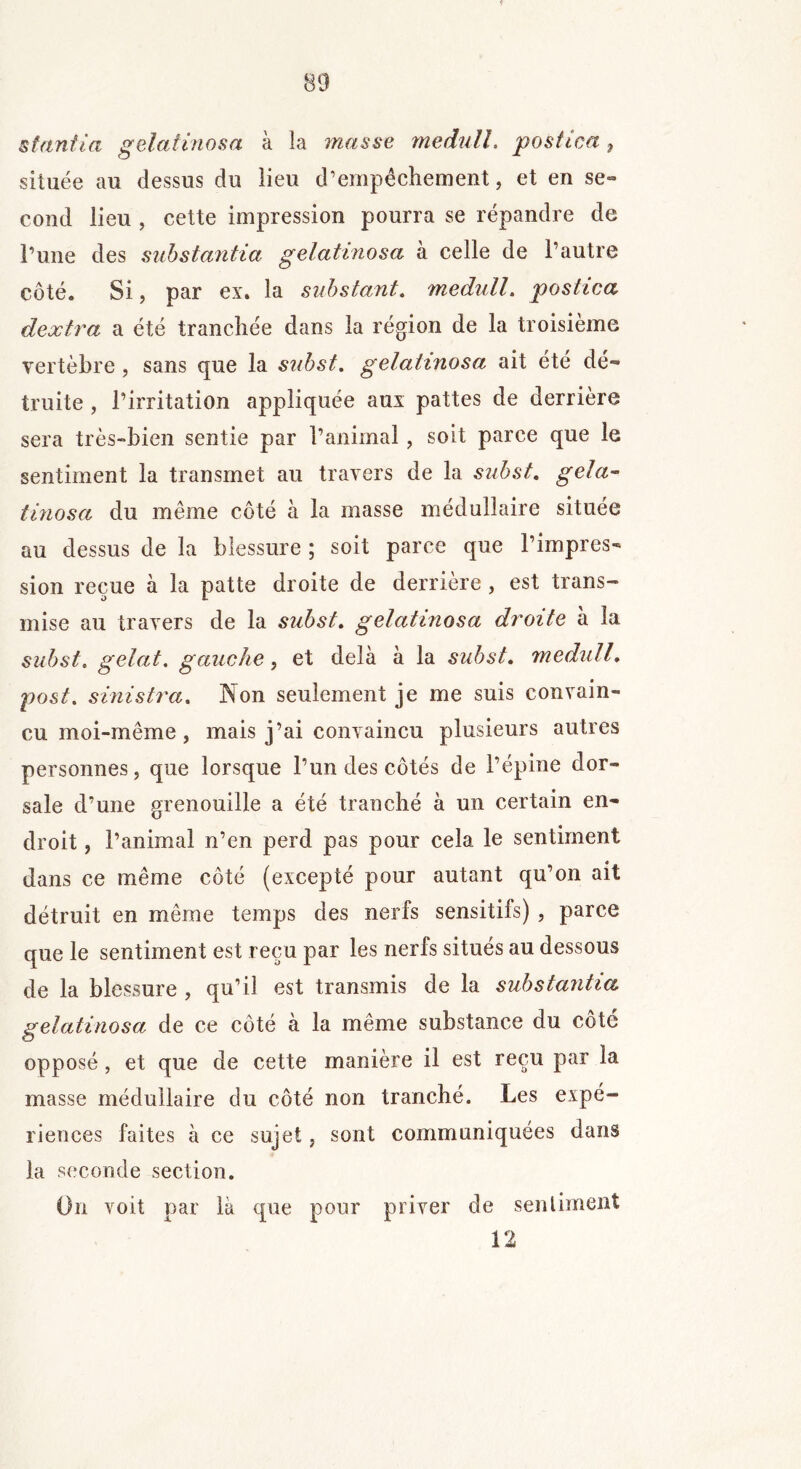 sfanfia gelatinosa à la masse me du IL postica , située au dessus du lieu d’empêchement, et en se- cond lieu , cette impression pourra se répandre de Tune des substantia gelatinosa à celle de l’autre côté. Si, par ex. la substant. medull. postica dextra a été tranchée dans la région de la troisième vertèbre , sans que la sid)st. gelatinosa ait été dé- truite , l’irritation appliquée aux pattes de derrière sera très-bien sentie par l’animal, soit parce que le sentiment la transmet au travers de la subst. gela- tinosa du même côté à la masse médullaire située au dessus de la blessure ; soit parce que l’impres- sion reçue a la patte droite de derrière , est trans- mise au travers de la subst. gelatinosa droite a la subst. gelât, gauche, et delà à la subst. medull. post. sinistra. Non seulement je me suis convain- cu moi-même , mais j’ai convaincu plusieurs autres personnes, que lorsque l’un des côtés de l’épine dor- sale d’une grenouille a été tranché à un certain en- droit , l’animal n’en perd pas pour cela le sentiment dans ce même côté (excepté pour autant qu’on ait détruit en même temps des nerfs sensitifs) , parce que le sentiment est reçu par les nerfs situés au dessous de la blessure , qu’il est transmis de la substantia gelatinosa de ce côté a la même substance du côte opposé, et que de cette manière il est reçu par la masse médullaire du côté non tranché. Les expé- riences faites à ce sujet, sont communiquées dans la seconde section. On voit par là que pour priver de sentiment 12