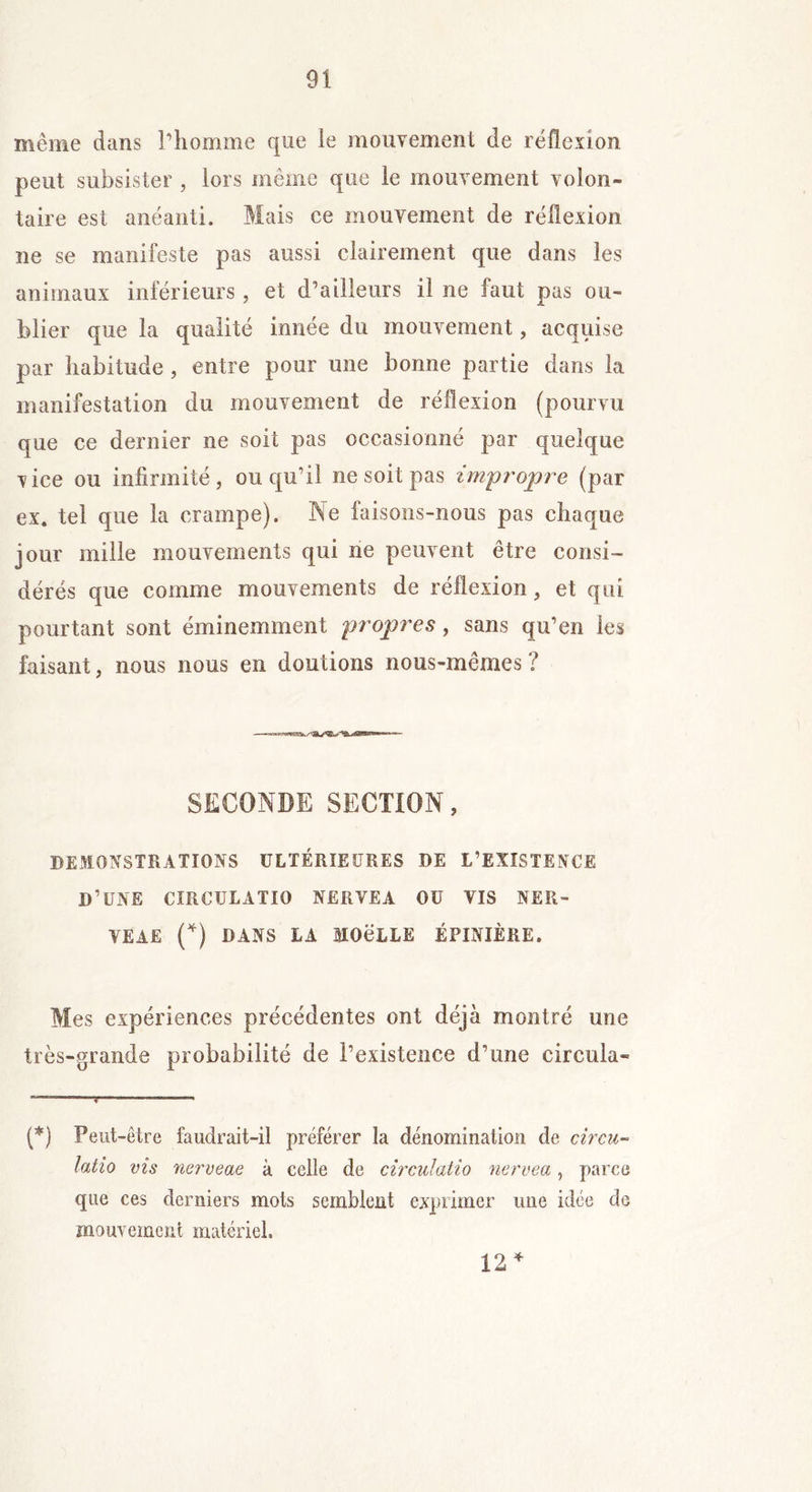 même dans l’homme que le mouvement de réflexion peut subsister , lors même que le mouvement volon- taire est anéanti. Mais ce mouvement de réflexion ne se manifeste pas aussi clairement que dans les animaux inférieurs, et d’ailleurs il ne faut pas ou- blier que la qualité innée du mouvement, acquise par habitude , entre pour une bonne partie dans la manifestation du mouvement de réflexion (pourvu que ce dernier ne soit pas occasionné par quelque vice ou infirmité, ou qu’il ne soit pas impropre (par ex. tel que la crampe). Ne faisons-nous pas chaque jour mille mouvements qui ne peuvent être consi- dérés que comme mouvements de réflexion, et qui pourtant sont éminemment propres, sans qu’en les faisant, nous nous en doutions nous-mêmes ? SECONDE SECTION, DEMONSTRATIONS ULTÉRIEURES DE L’EXISTENCE D’UNE CIRCTJLATIO NERVEA OU VIS NER- VEAE (*) DANS LA MOCLLE ÉPINIÈRE. Mes expériences précédentes ont déjà montré une très-grande probabilité de l’existence d’une circula- (*) Peut-être faudrait-il préférer la dénomination de circu- latio vis nerveae à celle de circulatio nervea, parce que ces derniers mots semblent exprimer une idée de mouvement matériel. 12 *