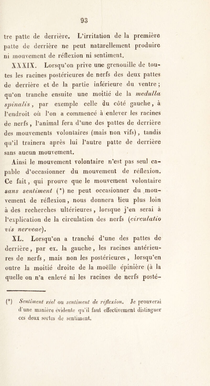 Ire patte de derrière. L’irritation de la première patte de derrière ne peut naturellement produire ni mouvement de réflexion ni sentiment. XXXIX. Lorsqu’on prive une grenouille de tou- tes les racines postérieures de nerfs des deux pattes de derrière et de la partie inférieure du ventre ; qu’on tranche ensuite une moitié de la medulla spinalis, par exemple celle du côté gauche, à l’endroit où l’on a commencé à enlever les racines de nerfs, l’animal fera d’une des pattes de derrière des mouvements volontaires (mais non vifs), tandis qu’il tramera après lui l’autre patte de derrière sans aucun mouvement. Ainsi le mouvement volontaire n’est pas seul ca- pable d’occasionner du mouvement de réflexion. Ce fait j qui prouve que le mouvement volontaire sans sentiment (*) ne peut occasionner du mou- vement de réflexion, nous donnera lieu plus loin à des recherches ultérieures , lorsque j’en serai à l’explication de la circulation des nerfs (circulatio vis nerveae). XL. Lorsqu’on a tranché d’une des pattes de derrière, par ex. la gauche, les racines antérieu- res de nerfs, mais non les postérieures, lorsqu’en outre la moitié droite de la moelle épiniere (à la quelle on n’a enlevé ni les racines de nerfs posté- (*) Sentiment réel ou sentiment de réflexion. Je prouverai d’une manière évidente qu’il faut effectivement distinguer ces deux sortes de sentiment.