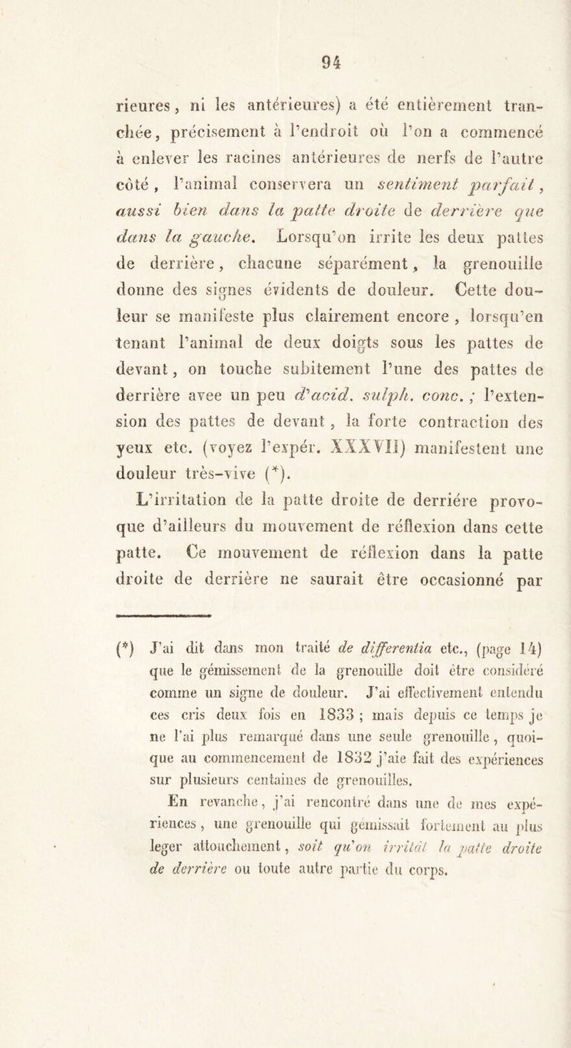 rieures, ni les antérieures) a été entièrement tran- chée, précisément à l’endroit où l’on a commencé k enlever les racines antérieures de nerfs de l’autre côté , l’animal conservera un sentiment parfait, aussi bien dans la patte droite de derrière que dans la gauche. Lorsqu’on irrite les deux pattes de derrière, chacune séparément, la grenouille donne des signes évidents de douleur. Cette dou- leur se manifeste plus clairement encore , lorsqu’en tenant l’animal de deux doigts sous les pattes de devant, on touche subitement l’une des pattes de derrière avee un peu d'acid, sulph. conc. ; l’exten- sion des pattes de devant , la forte contraction des yeux etc. (voyez l’expér. XXXVII) manifestent une douleur très-vive (*). L’irritation de la patte droite de derrière provo- que d’ailleurs du mouvement de réflexion dans cette patte. Ce mouvement de réflexion dans la patte droite de derrière ne saurait être occasionné par (*) J’ai dit dans mon traité de differentia etc., (page 14) que le gémissement de la grenouille doit être considéré comme un signe de douleur. J’ai effectivement entendu ces cris deux fois en 1833 ; mais depuis ce temps je ne l’ai plus remarqué dans une seule grenouille , quoi- que au commencement de 1832 j’aie fait des expériences sur plusieurs centaines de grenouilles. En revanche, j’ai rencontré dans une de mes expé- riences , une grenouille qui gémissait fortement au plus leger attouchement, soit qu'on irritât la patte droite de derrière ou toute autre partie du corps.