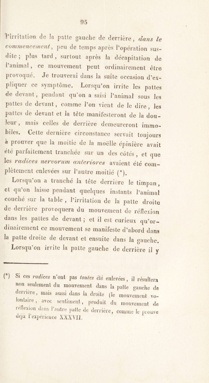 commencement, peu de temps après l’opération sus- dite , plus taid , suitout apres la décapitation de i animal, ce mouvement peut ordinairement être provoqué. Je trouverai dans la suite occasion d’ex- pliquer ce symptôme. Lorsqu’on irrite les pattes de devant, pendant qu’on a saisi l’animal sous les pattes de devant, comme l’on vient de le dire , les pattes de devant et la tête manifesteront de la dou- leur , mais celles de derrière demeureront immo- biles. Cette dernière circonstance servait toujours à prouver que la moitié de la moelle épinière avait été parfaitement tranchée sur un des côtés , et que les radices nervorum anter tores avaient été com- plètement enlevées sur l’autre moitié (*). Lorsqu’on a tranché la tête derrière le timpan, et qu’on laisse pendant quelques instants l’animal couché sur la table , l’irritation de la patte droite de derrière provoquera du mouvement de réflexion dans les pattes de devant ; et il est curieux qü’or- dinairement ce mouvement se manifeste d’abord dans la patte droite de devant et ensuite dans la gauche. Lorsqu'on irrite la patte gauche de derrière il y O Si ces radices n’ont pas toutes été enlevées, il résultera non seulement du mouvement dans la patte gauche de deiiière, mais aussi dans la droite (le mouvement vo- lontaire , avec sentiment, produit du mouvement de réflexion dans l’autre patte de derrière, comme le prouve ueja l’expérience XXX’VII.