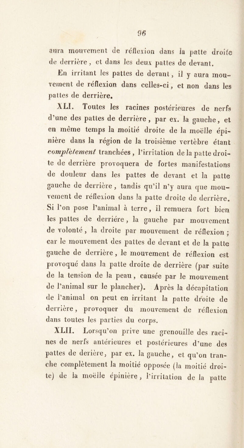 aura mouvement Je réflexion dans îa patte droite de derrière, et dans les deux pattes de devant. En irritant les pattes de devant, il y aura mou- vement de réflexion dans celles-ci, et non dans les pattes de derrière. XLL Joutes les racines postérieures de nerfs d’une des pattes de derrière, par ex. la gauche, et en même temps la moitié droite de la moelle épi- nière dans la région de la troisième vertèbre étant complètement tranchées , l’irritation de la patte droi- te de derrière provoquera de fortes manifestations de douleur dans les pattes de devant et la patte gauche de derrière, tandis qu’il n’y aura que mou- vement de réflexion dans la patte droite de derrière. Si l’on pose l’animal à terre, il remuera fort bien les pattes de derrière, la gauche par mouvement de volonté , la droite par mouvement de réflexion ; car le mouvement des pattes de devant et de la patte gauche de derrière , le mouvement de réflexion est provoqué dans 3a patte droite de derrière (par suite de la tension de la peau, causée par le mouvement de l’animal sur le plancher). Après la décapitation de l’animal on peut en irritant la patte droite de derrière, provoquer du mouvement de réflexion dans toutes les parties du corps. XLÏI. Lorsqu’on prive une grenouille des raci- nes de nerfs antérieures et postérieures d’une des pattes de derière, par ex. la gauche, et qu’on tran- che complètement la moitié opposée (la moitié droi- te) de la moelle épinière, l’irritation de la patte