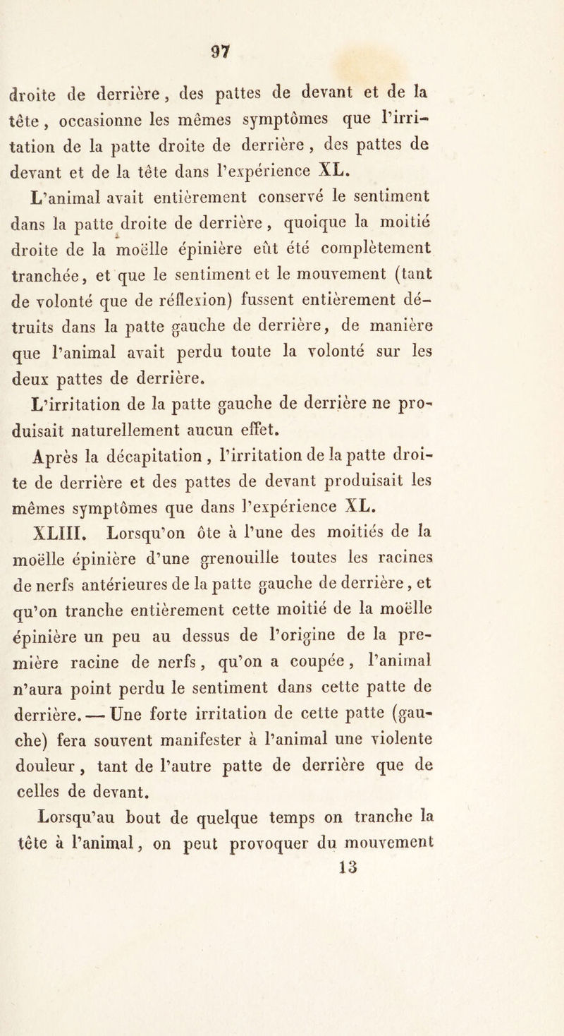 droite de derrière, des pattes de devant et de îa tête , occasionne les memes symptômes que l’irri- tation de la patte droite de derrière , des pattes de devant et de la tête dans l’expérience XL. L’animal avait entièrement conservé le sentiment dans la patte droite de derrière, quoique la moitié droite de la moëlle épinière eût été complètement tranchée, et que le sentiment et le mouvement (tant de volonté que de réflexion) fussent entièrement dé- truits dans la patte gauche de derrière, de manière que l’animal avait perdu toute la volonté sur les deux pattes de derrière. L’irritation de la patte gauche de derrière ne pro- duisait naturellement aucun effet. Après la décapitation, l’irritation de la patte droi- te de derrière et des pattes de devant produisait les mêmes symptômes que dans l’expérience XL. XL!il. Lorsqu’on ôte à l’une des moitiés de îa moëlle épinière d’une grenouille toutes les racines de nerfs antérieures de la patte gauche de derrière, et qu’on tranche entièrement cette moitié de la moëlle épinière un peu au dessus de l’origine de la pre- mière racine de nerfs, qu’on a coupée, l’animal n’aura point perdu le sentiment dans cette patte de derrière. — Une forte irritation de cette patte (gau- che) fera souvent manifester à l’animal une violente douleur, tant de l’autre patte de derrière que de celles de devant. Lorsqu’au bout de quelque temps on tranche la tête à l’animal, on peut provoquer du mouvement 13