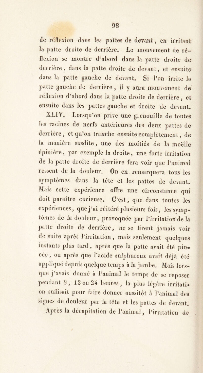 de réflexion dans les pattes de devant, en irritant la patte droite de derrière. Le mouvement de ré- flexion se montre d’abord dans la patte droite de derrière, dans la patte droite de devant, et ensuite dans la patte gauche de devant. Si l’on irrite la patte gauche de derrière , il y aura mouvement de réflexion d’abord dans la patte droite de derrière, et ensuite dans les pattes gauche et droite de devant. XLÏV. Lorsqu’on prive une grenouille de toutes les racines de nerfs antérieures des deux pattes de derrière , et qu’on tranche ensuite complètement, de la manière susdite, une des moitiés de la moelle épinière, par exemple la droite, une forte irritation de la patte droite de derrière fera voir que l’animal ressent de la douleur. On en remarquera tous les symptômes dans la tête et les pattes de devant. Mais cette expérience offre une circonstance qui doit paraître curieuse. C'est, que dans toutes les expériences, que j’ai réitéré plusieurs fois, les symp- tômes de la douleur, provoquée par l’irritation de la patte droite de derrière, ne se firent jamais voir de suite après l’irritation , mais seulement quelques instants plus tard , après que la patte avait été pin- cée, ou après que l’acide sulphureux avait déjà été appliqué depuis quelque temps à la jambe. Mais lors- que j avais donne a 1 animal le temps de se reposer pendant 8, 12 ou 24 heures, la plus légère irritati- on suffisait pour faire donner aussitôt à l’animal des signes de douleur par la tête et les pattes de devant. Apiès la décapitation de l’animal, l’irritation de