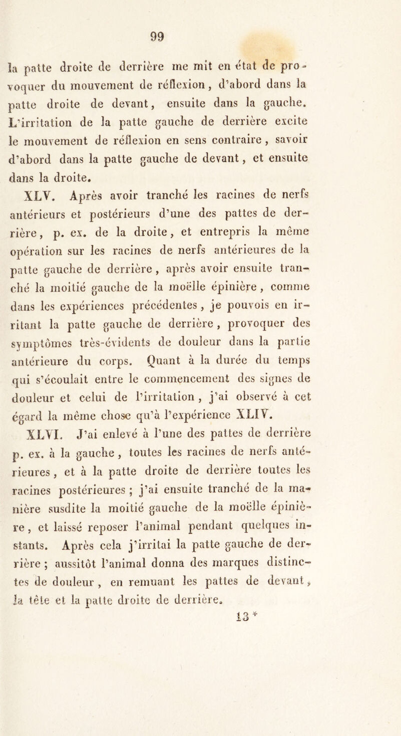 la patte droite de derrière me mit en état de pro - voquer du mouvement de réflexion, d’abord dans la patte droite de devant, ensuite dans la gauche. L’irritation de la patte gauche de derrière excite le mouvement de réflexion en sens contraire , savoir d’abord dans la patte gauche de devant, et ensuite dans la droite. XLV. Après avoir tranché les racines de nerfs antérieurs et postérieurs d’une des pattes de der- rière , p. ex. de la droite, et entrepris la même opération sur les racines de nerfs antérieures de la patte gauche de derrière , après avoir ensuite tran- ché la moitié gauche de la moelle épinière , comme dans les expériences précédentes, je pouvois en ir- ritant la patte gauche de derrière , provoquer des symptômes très-évidents de douleur dans la partie antérieure du corps. Quant à la durée du temps qui s’écoulait entre le commencement des signes de douleur et celui de l’irritation , j’ai observé à cet éo-ard la même chose qu’à l’expérience XL! Y. XLVI. J’ai enlevé à l’une des pattes de derrière p. ex. à la gauche , toutes les racines de nerfs anté- rieures , et à la patte droite de derrière toutes les racines postérieures ; j’ai ensuite tranché de la ma- nière susdite la moitié gauche de la moelle épiniè- re , et laissé reposer l’animal pendant quelques in- stants. Après cela j’irritai la patte gauche de der- rière ; aussitôt l’animal donna des marques distinc- tes de douleur , en remuant les pattes de devant f là tête et la patte droite de derrière. 13 *