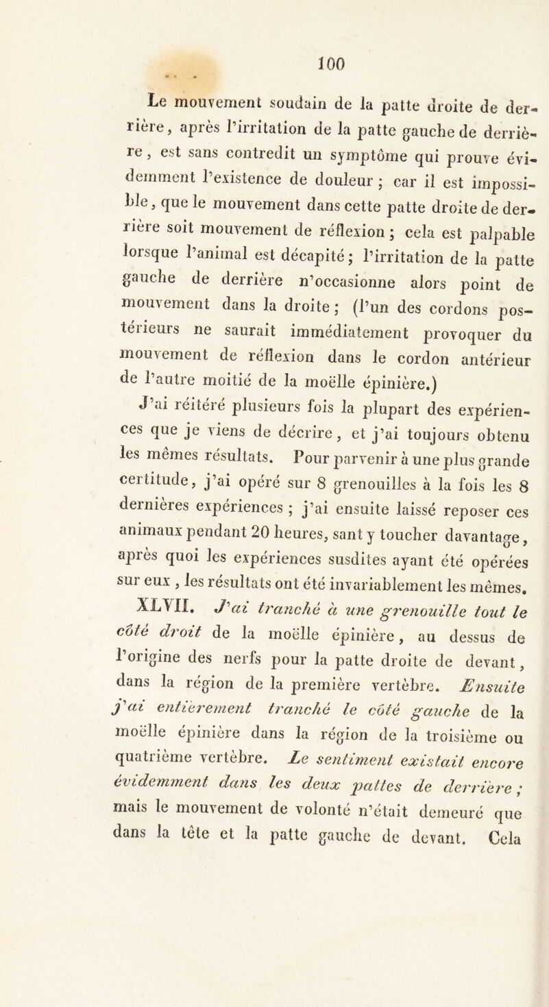 ILc mouvement soudain de la patte droite de der^* rière, après l’irritation de la patte gauche de derriè- ïe, est sans contredit un symptôme qui prouve évi- demment l’existence de douleur ; car il est impossi- ble, que le mouvement dans cette patte droite de der« Hère soit mouvement de réflexion ; cela est palpable lorsque l’animal est décapité ; l’irritation de la patte gauche de derrière n’occasionne alors point de mouvement dans la droite ; (l’un des cordons pos- térieurs ne saurait immédiatement provoquer du mouvement de réflexion dans le cordon antérieur de l’autre moitié de la moelle épinière.) J’ai réitéré plusieurs fois la plupart des expérien- ces que je viens de décrire, et j’ai toujours obtenu les mêmes résultats. Pour parvenir à une plus grande certitude, j’ai opéré sur 8 grenouilles à la fois les 8 dernières expériences ; j’ai ensuite laissé reposer ces animaux pendant 20 heures, sant y toucher davantage, après quoi les expériences susdites ayant été opérées sur eux , les résultats ont été invariablement les mêmes. XL YII. J'ai tranché à une grenouille tout le cote droit de la moelle épinière, au dessus de l’origine des nerfs pour la patte droite de devant, dans la région de la première vertèbre. Ensuite fai entièrement tranché le coté gauche de la moelle épinière dans la région de la troisième ou quatrième vertèbre. Le sentiment existait encore évidemment dans les deux pattes de derrière; mais le mouvement de volonté n’était demeuré que dans la tête et la patte gauche de devant. Cela