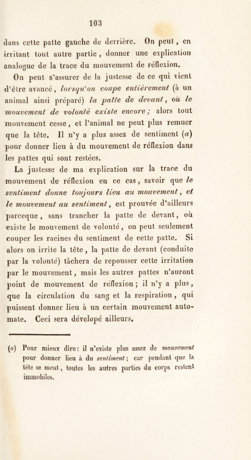 dans cette patte gauche de derrière. On peut, en irritant tout autre partie , donner une explication analogue de la trace du mouvement de réflexion. On peut s’assurer de la justesse de ce qui rient d’être avancé, lorsqu'on coupe entièrement (a un animal ainsi préparé) la patte de devant, ou le mouvement de volonté existe encore ; alors tout mouvement cesse, et l’animal ne peut plus remuer que la tête. Il n’y a plus assez de sentiment («) pour donner lieu à du mouvement de réflexion dans les pattes qui sont restées. La justesse de ma explication sur la trace du mouvement de réflexion en ce cas, savoir que le sentiment donne toujours lieu au mouvement, et le mouvement au sentiment, est prouvée d’ailleurs parceque , sans trancher la patte de devant, où existe le mouvement de volonté, on peut seulement couper les racines du sentiment de cette patte. Si alors on irrite la tête, la patte de devant (conduite par la volonté) tâchera de repousser cette irritation par le mouvement, mais les autres pattes n’auront point de mouvement de réflexion ; il n’y a plus, que la circulation du sang et la respiration , qui puissent donner lieu à un certain mouvement auto- mate. Ceci sera dévelopé ailleurs. (a) Pour mieux dire: il n’existe plus assez de mouvement pour donner lieu à du sentiment ; car pendant que la tête se meut, toutes les autres parties du corps restent immobiles.