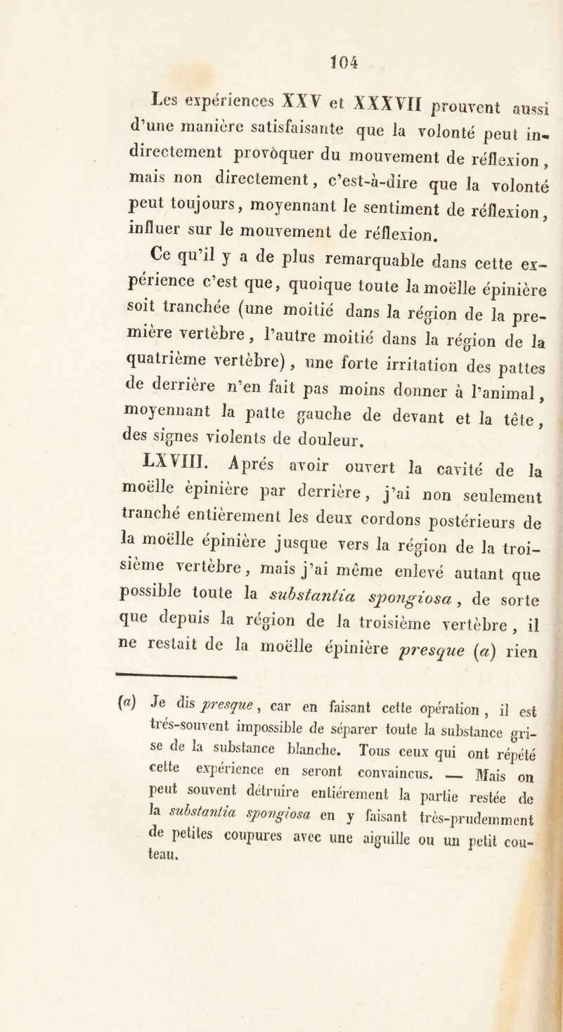 Les expériences XXV et XXXVII prouvent aussi d’une manière satisfaisante que la volonté peut in- directement provoquer du mouvement de réflexion, mais non directement, c’est-à-dire que la volonté peut toujours, moyennant le sentiment de réflexion, influer sur le mouvement de réflexion. r Ce cîu’11 Y a de plus remarquable dans cette ex- périence c’est que, quoique toute la moelle épinière soit tranchée (une moitié dans la région de la pre- mière vertèbre, l’autre moitié dans la région de la quatrième vertèbre), une forte irritation des pattes de derrière n’en fait pas moins donner à l’animal, moyennant la patte gauche de devant et la tête, des signes violents de douleur. LXVIII. Après avoir ouvert la cavité de la moelle èpinière par derrière, j’ai non seulement tranche entièrement les deux cordons postérieurs de la moelle épinière jusque vers la région de la troi- sième \eitèbre, mais j’ai même enlevé autant que possible toute la substantia spongiosa, de sorte que depuis la région de la troisième vertèbre , il ne restait de la moelle épinière presque (a) rien (a) Je dis presque, car en faisant cette opération , il est très-souvent impossible de séparer toute la substance gri- se de la substance blanche. Tous ceux qui ont répété cette expérience en seront convaincus. Mais on peut souvent détruire entièrement la partie restée de la substantia spongiosa en y faisant très-prudemment de petites coupures avec une aiguille ou un petit cou- teau.