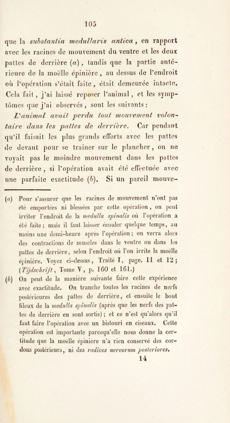 que la substantiel medullaris antica , en rapport avec les racines de mouvement du ventre et les deux pattes de derrière (a) , tandis que la partie ante- rieure de la moelle épinière , au dessus de l’endroit où l’opération s’était faite , était demeurée intacte. Cela fait, j’ai laissé reposer l’animal, et les symp- tômes que j’ai observés , sont les suivants : L'animal avait jperdu tout mouvement volon- taire dans les pattes de derrière. Car pendant qu’il faisait les plus grands efforts avec les pattes de devant pour se trainer sur le plancher, on ne voyait pas le moindre mouvement dans les pattes de derrière , si l’opération avait été effectuée avec une parfaite exactitude (6). Si un pareil mouve- (#) Pour s’assurer que les racines de mouvement n'ont pas été emportées ni blessées par cette opération, on peut irriter l’endroit de la medulla spinalis où l’opération a été faite; mais il faut laisser écouler quelque temps, au moins une demi-heure après l’opération ; on verra alors des contractions de muscles dans le ventre ou dans les pattes de derrière, selon l’endroit où l’on irrite la moelle épinière. Yovez ci-dessus, Traité I, page. 11 et 12; [Tijdschrift, Tome V, p. 160 et 161.) (b) On peut de la manière suivante faire cette expérience avec exactitude. On tranche toutes les racines de nerfs postérieures des pattes de derrière, et ensuite le bout fileux de la medulla spinalis (après que les nerfs des pat- tes de derrière en sont sortis) ; et ce n’est qu’alors qu'il faut faire l’opération avec un bistouri en ciseaux. Cette opération est importante parcequ’elle nous donne la cer- titude que la moelle épinière n’a rien conservé des cor- dons postérieurs, ni des radiées nervorum poster iores» 14