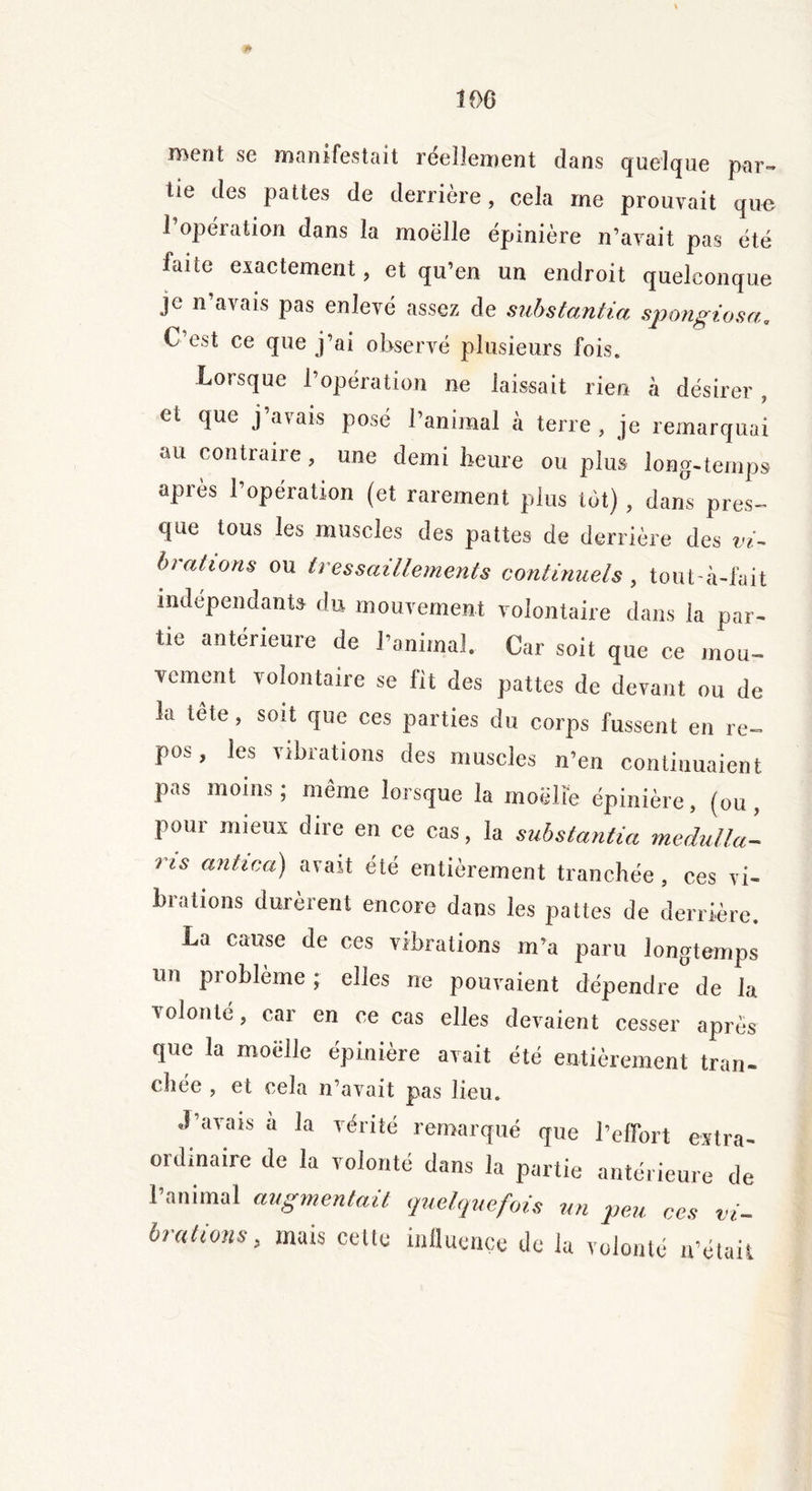 * 106 ment se manifestait réellement dans quelque par- tie des pattes de derrière, cela me prouvait que 1 opération dans la moelle épinière n’avait pas été laite exactement, et qu’en un endroit quelconque je n’avais pas enlevé assez de substantia spongiosa, C’est ce que j’ai observé plusieurs fois. Lorsque l’opération ne laissait rien à désirer, et que j’avais posé l’animal à terre, je remarquai au contraire, une demi heure ou plus long-temps après l’opération (et rarement plus lot) , dams pres- que tous les muscles des pattes de derrière des vi- brations ou tressaillements continuels , tout'à-fait indépendants du mouvement volontaire dans la par- tie antérieure de l’animal. Car soit que ce mou- vement volontaire se fit des pattes de devant ou de la tête, soit que ces parties du corps fussent en re~ pos, les vibrations des muscles n’en continuaient pas moins; même lorsque la moelle épinière, (ou, pour mieux dire en ce cas, la substantia medulla- ris anhca) avait été entièrement tranchée, ces vi- brations durèrent encore dans les pattes de derrière. La cause de ces vibrations m’a paru longtemps un problème; elles ne pouvaient dépendre de la volonté, car en ce cas elles devaient cesser après que la moelle épinière avait été entièrement tran- chée , et cela n’avait pas lieu. J’avais à la vérité remarqué que l’effort extra- ordinaire de la volonté dans la partie antérieure de l’animal augmentait quelquefois un peu ces vi- brations, mats cette influence de la volonté n’était