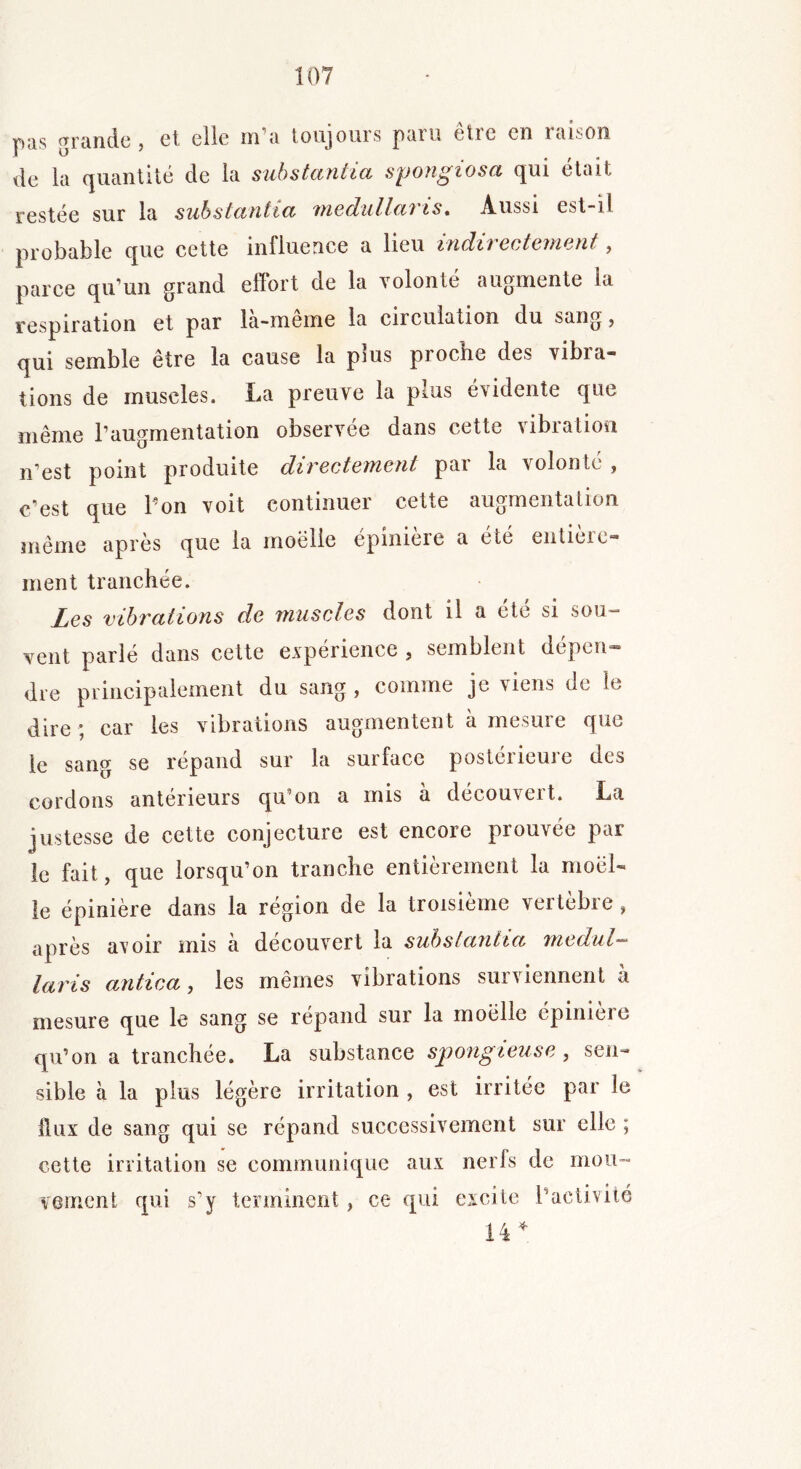 pîis grande, et elle m a toujours paru étic en raison de la quantité de la substantiel spongiosa qui était restée sur la substantia medullaris. Aussi est-il probable que cette influence a lieu indirectement, parce qu’un grand effort de la volonté augmente la respiration et par là-même la circulation du sang, qui semble être la cause la plus proche des vibra- tions de muscles. La preuve la pms évidente que même l’augmentation observée dans cette vibration n’est point produite directement par la volonté , c’est que l’on voit continuer cette augmentation même après que la moelle épinière a été entière- ment tranchée. Les vibrations de muscles dont il a été si sou- vent parlé dans cette expérience , semblent dépen- dre principalement du sang , comme je viens de le dire ; car les vibrations augmentent a mesure que le sang se répand sur la surface postérieure des cordons anterieurs qu’on a mis a decouveit. La justesse de cette conjecture est encore prouvée par le fait, que lorsqu’on tranche entièrement la moel- le épinière dans la région de la troisième vertèbre, après avoir mis à découvert la substantia medul- laris an tic a, les mêmes vibrations surviennent à mesure que le sang se répand sur la moelle épinieie qu’on a tranchée. La substance spongieuse , sen- sible à la plus légère irritation , est irritée par le Üux de sang qui se répand successivement sur elle ; cette irritation se communique aux nerfs de mou- vement qui s’y terminent, ce qui excite l’activité 14 *