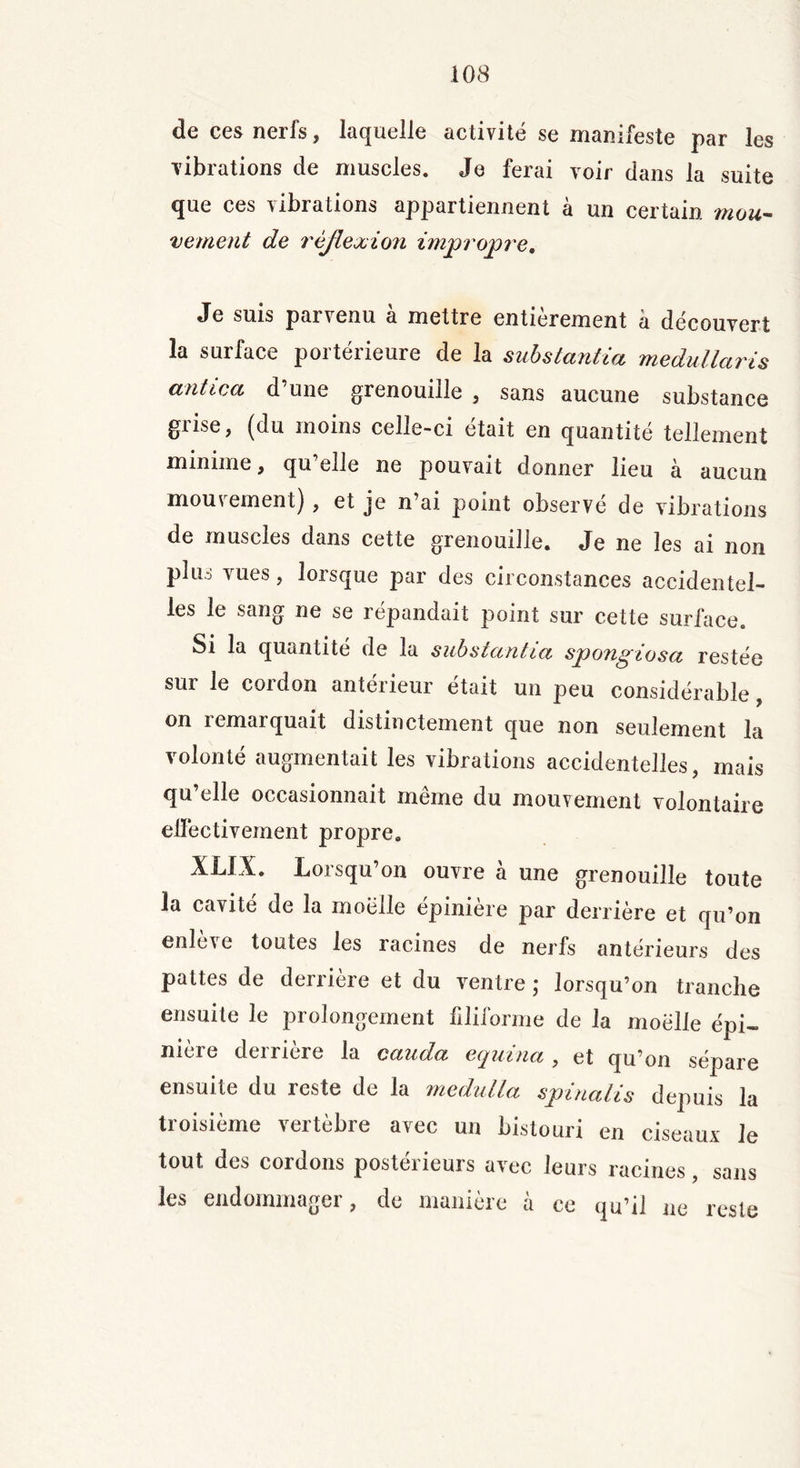 de ces nerfs, laquelle activité se manifeste par les vibrations de muscles. Je ferai voir dans la suite que ces vibrations appartiennent à un certain mou- vement de réflexion impropre. Je suis parvenu à mettre entièrement à découvert la surface portérieure de la substantiel medullaris antica d’une grenouille , sans aucune substance grise, (du moins celle-ci était en quantité tellement minime, qu elle ne pouvait donner lieu à aucun mouvement), et je n ai point observe de vibrations de muscles dans cette grenouille. Je ne les ai non plus vues, lorsque par des circonstances accidentel- les le sang ne se répandait point sur cette surface. Si la quantité de la substantia spongiosa restée sur le cordon antérieur était un peu considérable, on remarquait distinctement que non seulement la volonté augmentait les vibrations accidentelles, mais qu’elle occasionnait même du mouvement volontaire effectivement propre. XLIX. Lorsqu’on ouvre à une grenouille toute la cavité de la moelle épinière par derrière et qu’on enle^e toutes les racines de nerfs antérieurs des pattes de derrière et du ventre ; lorsqu’on tranche ensuite le prolongement filiforme de la moelle épi- nière derrière la cauda equina , et qu’on sépare ensuite du reste de la medulla spinalis depuis la troisième vertèbre avec un bistouri en ciseaux Je tout des cordons postérieurs avec leurs racines, sans les endommager, de manière à ce qu’il ne reste