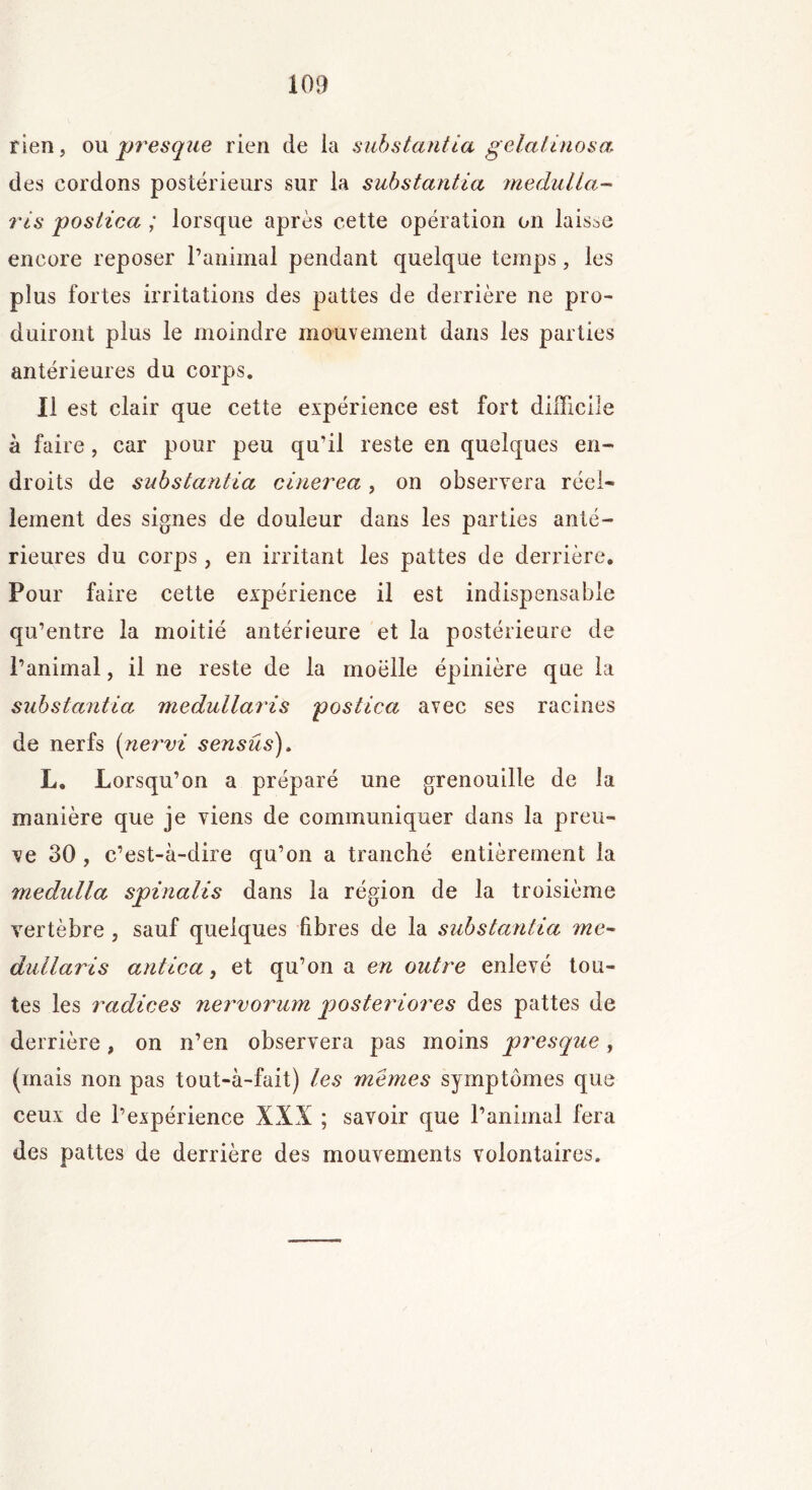 rien, ou presque rien de la substantia gelaiinosa des cordons postérieurs sur la substantia medulla- ris postica ; lorsque après cette opération on laisse encore reposer l’animal pendant quelque temps, les plus fortes irritations des pattes de derrière ne pro- duiront plus le moindre mouvement dans les parties antérieures du corps. Il est clair que cette expérience est fort difficile à faire, car pour peu qu’il reste en quelques en- droits de substantia cinerea, on observera réel- lement des signes de douleur dans les parties anté- rieures du corps, en irritant les pattes de derrière. Pour faire cette expérience il est indispensable qu’entre la moitié antérieure et la postérieure de l’animal, il ne reste de la moelle épinière que la substantia medullaris postica avec ses racines de nerfs (nervi sensûs). L. Lorsqu’on a préparé une grenouille de la manière que je viens de communiquer dans la preu- ve 30 , c’est-à-dire qu’on a tranché entièrement la medulla spinalis dans la région de la troisième vertèbre , sauf quelques fibres de la substantia me- dullaris antica, et qu’on a en outre enlevé tou- tes les radices nervorum jjosteriores des pattes de derrière, on n’en observera pas moins presque , (mais non pas tout-à-fait) les memes symptômes que ceux de l’expérience XXX ; savoir que l’animal fera des pattes de derrière des mouvements volontaires.