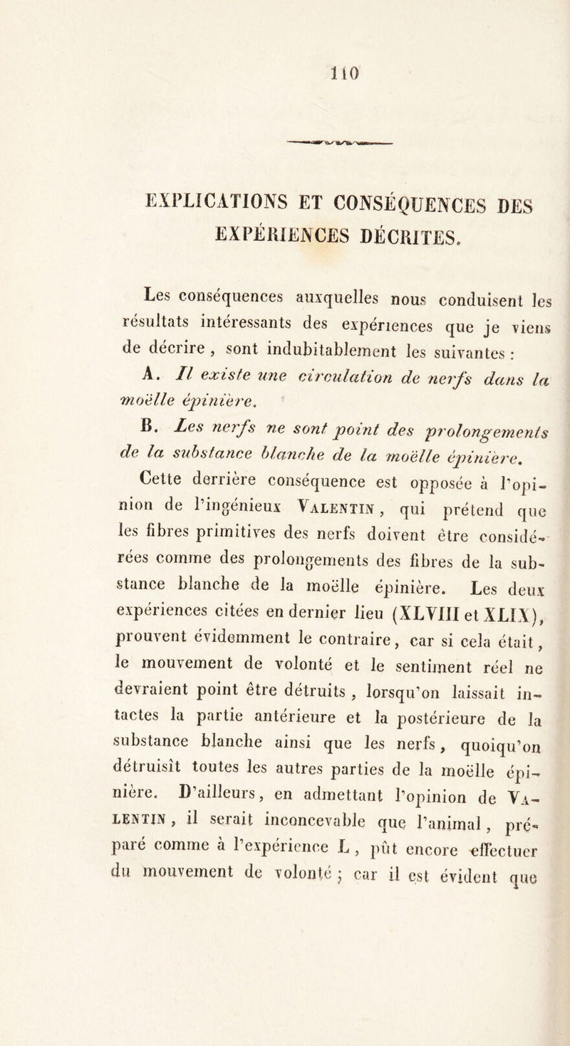 EXPLICATIONS ET CONSÉQUENCES DES EXPÉRIENCES DÉCRITES. Les conséquences auxquelles nous conduisent les résultats intéressants des expériences que je viens de deciire , sont indubitablement les suivantes: A. Il existe une circulation de nerfs dans la moelle épinière, B. les nerfs ne sont point des prolongements de la substance blanche de la moelle épinière. Cette derrière conséquence est opposée à l’opi- nion de l’ingénieux Valentin, qui prétend que les fibres primitives des nerfs doivent être considé- rées comme des prolongements des fibres de la sub- stance blanche de la moelle épinière. Les deux expériences citées en dernier lieu (XLVIII et XLIX), prouvent évidemment le contraire, car si cela était, le mouvement de volonté et le sentiment réel ne devraient point être détruits , lorsqu’on laissait in- tactes la partie antérieure et la postérieure de la substance blanche ainsi que les nerfs, quoiqu’on détruisît toutes les autres parties de la moelle épi- nière. D’ailleurs, en admettant l’opinion de Va- lentin , il serait inconcevable que l’animal , pré- paie c omme a 1 expérience L , put encore 'effectuer du mouvement de volonté j car il est évident que