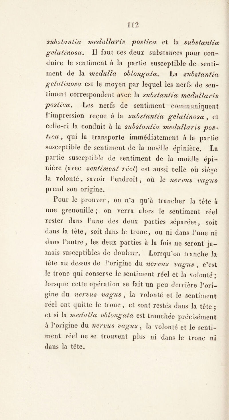 substantiel medullaris postica et la subs tan fia gelatinosa. il faut ces deux substances pour con- duire le sentiment à la partie susceptible de senti- ment de la medulla oblongata. La substantia gelatinosa est le moyen par lequel les nerfs de sen- timent correspondent avec la substantia medullaris postica. Les nerfs de sentiment communiquent 1 impression reçue à la substantia gelatinosa , et celle-ci la conduit à la substantia medullaris pos~ hea , qui la transporte immédiatement à la partie susceptible de sentiment de la moelle épinière. La partie susceptible de sentiment de la moëlle épi- nière (avec sentiment réel) est aussi celle où siège ia volonté , savoir l’endroit, ou le nervus vagus prend son origine. Pour le prouver, on n’a qu’à trancher la tête à une grenouille ; on verra alors le sentiment réel rester dans l’une des deux parties séparées, soit dans la tète, soit dans le tronc, ou ni dans l’une ni dans l’autre, les deux parties à la fois ne seront ja- mais susceptibles de douleur. Lorsqu’on tranche la tète au dessus de l’origine du nervus vagus , c’est le tronc qui conserve ie sentiment réel et la volonté ; lorsque cette opération se fait un peu derrière l’ori- gine du nervus vagus, la volonté et le sentiment réel ont quitté le tronc, et sont restés dans la tête ; et si la medulla oblongata est tranchée précisément à l’origine du nervus vagus, la volonté et le senti- ment réel ne se trouvent plus ni dans le tronc ni dans la tête.