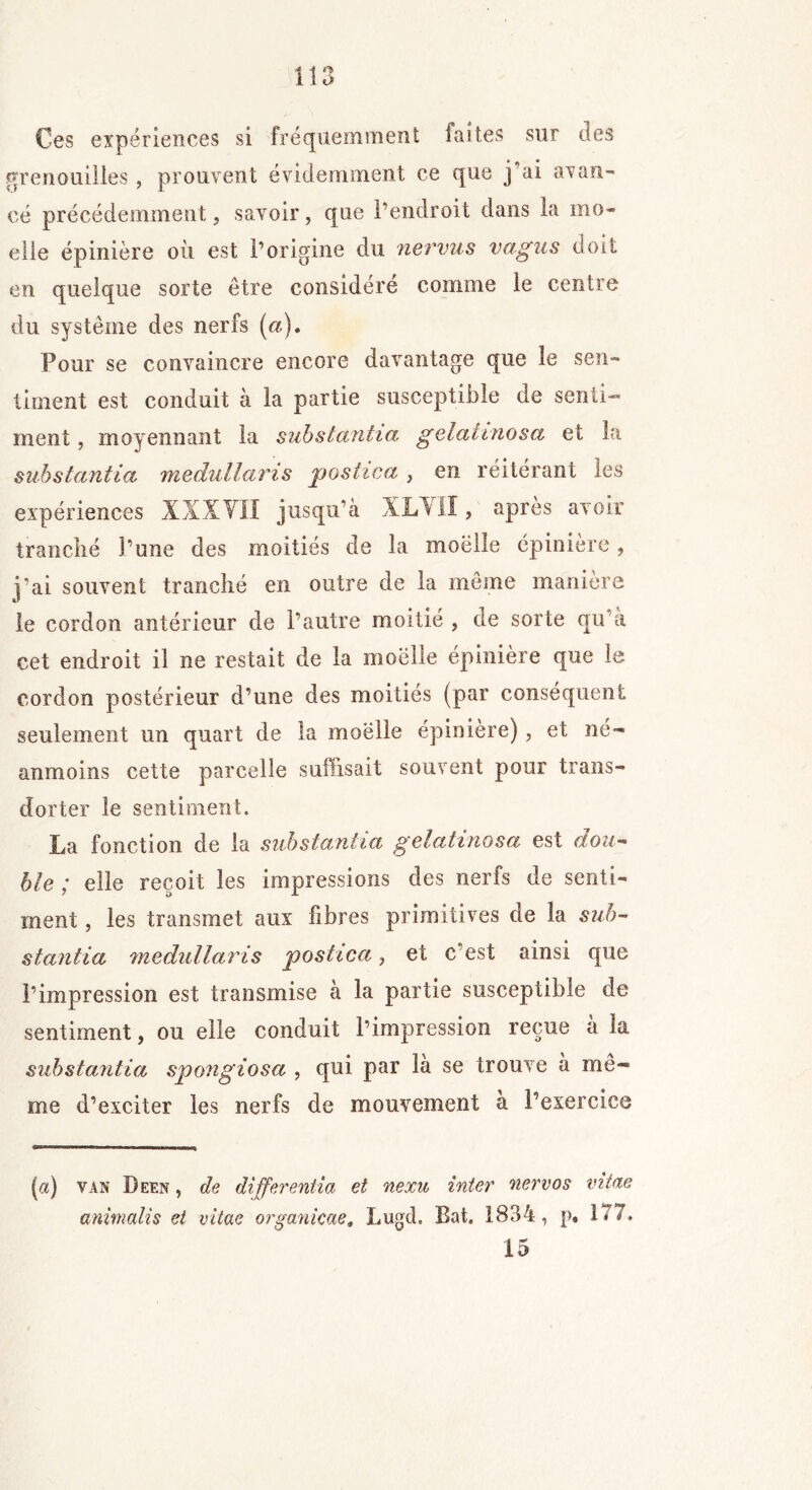 Ces expériences si fréquemment laites sur des grenouilles, prouvent évidemment ce que j°ai avan- cé précédemment, savoir, que l’endroit dans la mo- elle épinière où est l’origine du nervus vagus doit en quelque sorte être considéré comme le centre du système des nerfs (a). Pour se convaincre encore davantage que le sen- timent est conduit à la partie susceptible de senti- ment , moyennant la substantia gelahnosa et la substantiel medullaris postica , en réitérant les expériences XXXYII jusqu’à XLYII, après avoir tranclié l’une des moitiés de la moëlle épinière, j’ai souvent tranché en outre de la meme manière le cordon antérieur de l’autre moitié , de sorte qu’a cet endroit il ne restait de la moëlle épinière que le cordon postérieur d’une des moitiés (par conséquent seulement un quart de la moëlle épinière), et né- anmoins cette parcelle suffisait souvent pour trans- dorter le sentiment. La fonction de la substantia gelatinosa est dou- ble ; elle reçoit les impressions des nerfs de senti- ment , les transmet aux fibres primitives de la sub- stantia medullaris postica, et c est ainsi que l’impression est transmise à la partie susceptible de sentiment, ou elle conduit l’impression reçue à la substantia spongiosa , qui par là se trouve à me- me d’exciter les nerfs de mouvement a l’exercice (a) van Deen , de differentia et nexu inter nervos vitae cmimalis et vitae organicae, Lugd. Bat. 1834, p. 1*7. 15