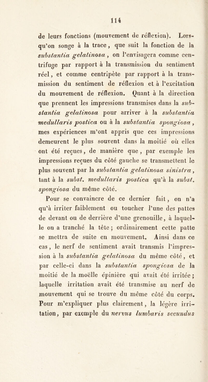 de leurs fonctions (mouvement de réflexion). Lors- qu’on songe à la trace, que suit la fonction de la substantia gelatinosa, on l’envisagera comme cen- trifuge par rapport à la transmission du sentiment réel, et comme centripète par rapport à la trans- mission du sentiment de réflexion et à l’excitation du mouvement de réflexion, louant à la direction que prennent les impressions transmises dans la sub~ stantia gelatinosa pour arriver à la substantiel medullaris postica ou à la substantia spongiosa , mes expériences m’ont appris que ces impressions demeurent le plus souvent dans la moitié où elles ont été reçues, de manière que , par exemple les impressions reçues du côté gauche se transmettent le plus souvent par la substantia gelatinosa sinistra, tant à la subst. medultaris postica qu’à la subst. spongiosa du même côté. Pour se convaincre de ce dernier fait, on n’a qu’à irriter faiblement ou toucher l’une des pattes de devant ou de derrière d’une grenouille, à laquel- le on a tranché la tête ; ordinairement cette patte se mettra de suite en mouvement. Ainsi dans ce cas, le nerf de sentiment avait transmis l’impres- sion à la substantia gelatinosa du même côté, et par celle-ci dans la substeintia spongiosa de la moitié de la moelle épinière qui avait été irritée ; laquelle irritation avait été transmise au nerf de mouvement qui se trouve du même côté du corps. Pour m’expliquer plus clairement, la légère irri- tation, par exemple du nervus lumbaris secundus