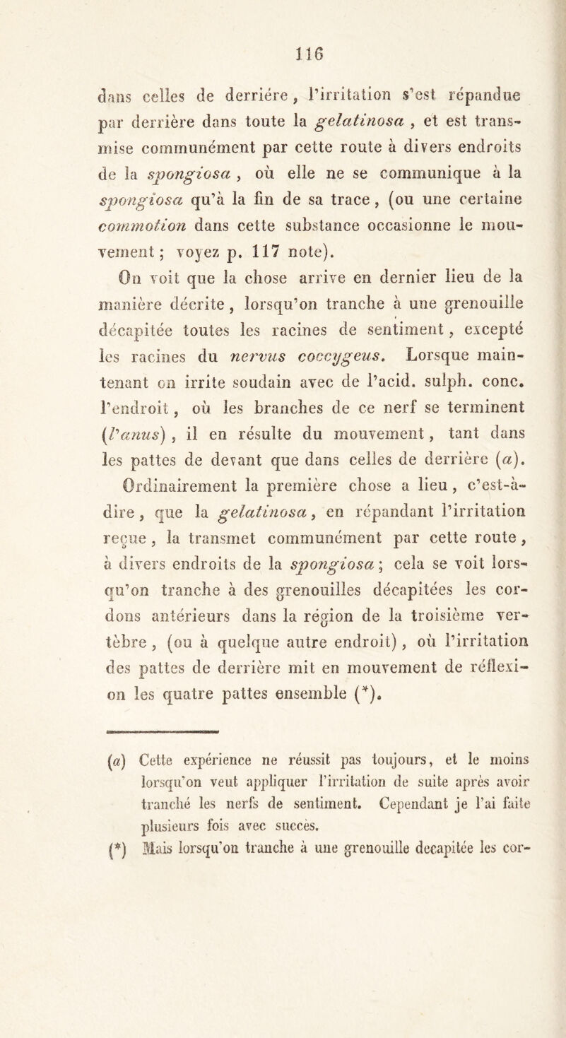 J16 dans celles de derrière , l’irritation s’est répandue par derrière dans toute la gelatinosa , et est trans- mise communément par cette route à divers endroits de la spongiosa , où elle ne se communique à la spongiosa qu’à la fin de sa trace , (ou une certaine commotion dans cette substance occasionne le mou- vement ; voyez p. 117 note). On voit que la ciiose arrive en dernier lieu de la manière décrite, lorsqu’on tranche à une grenouille décapitée toutes les racines de sentiment, excepté les racines du nervus coccygeus. Lorsque main- tenant on irrite soudain avec de l’acid, sulph. conc. l’endroit, où les branches de ce nerf se terminent (l'anus) j il en résulte du mouvement, tant dans les pattes de devant que dans celles de derrière (a). Ordinairement la première chose a lieu, c’est-à- dire , que la gelatinosa, en répandant l’irritation reçue, la transmet communément par cette route, à divers endroits de la spongiosa ; cela se voit lors- qu’on tranche à des grenouilles décapitées les cor- dons antérieurs dans la région de la troisième ver- tèbre , (ou à quelque autre endroit), où l’irritation des pattes de derrière mit en mouvement de réflexi- on les quatre pattes ensemble (* *). (a) Cette expérience ne réussit pas toujours, et le moins lorsqu’on veut appliquer l’irritation de suite après avoir tranché les nerfs de sentiment. Cependant je l'ai faite plusieurs fois avec succès. (*) Mais lorsqu’on tranche à une grenouille décapitée les cor-