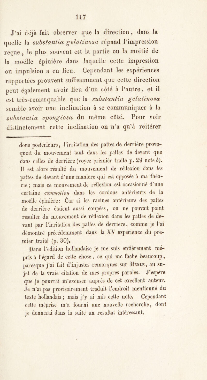 J'ai déjà fait observer que la direction , dans la quelle la substantiel g état inos a répand l’impression reçue , le plus souvent est la partie ou la moitié de la moelle épinière dans laquelle cette impression ou impulsion a eu lieu. Cependant les expériences rapportées prouvent suffisamment que cette direction peut également avoir lieu d’un côté à l’autre, et il est très-remarquable que la substantia gelatinosa semble avoir une inclination à se communiquer à la substantia spongiosa du même côté. Pour voir distinctement cette inclination on n’a qu’a réitérer dons postérieurs, l’irritation des pattes de derrière provo- quoit du mouvement tant dans les pattes de devant que dans celles de derrière (voyez prèmiér traité p. 29 note b). Il est alors résulté du mouvement de réflexion dans les pattes de devant d’une manière qui est opposée à ma théo- rie ; mais ce mouvement de réflexion est occasionné d’une certaine commotion dans les cordons antérieurs de la moelle épinière: Car si les racines antérieurs des pattes de derrière étaient aussi coupées, on ne pouvait point résulter du mouvement de réflexion dans les pattes de de- vant par l’irritation des pattes de derrière, comme je l’ai démontré précédemment dans la XY expérience du pre- mier traité (p. 30)» Dans l’édition hollandaise je me suis entièrement mé- pris à l’égard de cette chose, ce qui me fâche beaucoup, pareeque j’ai fait d’injustes remarques sur Hexle, au su- jet de la vraie citation de mes propres paroles. J’espère que je pourrai m’excuser auprès de cet excellent auteur. Je n’ai pas provisoirement traduit l’endroit mentionné du texte hollandais ; mais j’y ai mis cette note. Cependant cette méprise m’a fourni une nouvelle recherche, dont je donnerai dans la suite un résultat intéressant.