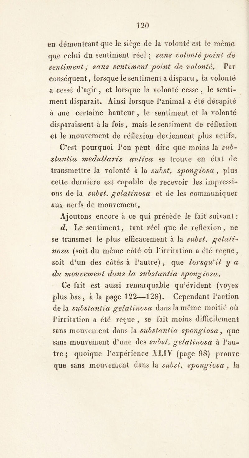 en démontrant que le siège de la volonté est le même que celui du sentiment réel; sans volonté point de sentiment ; sans sentiment point de volonté. Par conséquent, lorsque le sentiment a disparu, la volonté a cessé d’agir, et lorsque la volonté cesse , le senti- ment disparait. Ainsi lorsque l’animal a été décapité à une certaine hauteur, le sentiment et la volonté disparaissent à la fois , mais le sentiment de réflexion et le mouvement de réflexion deviennent plus actifs. C’est pourquoi l’on peut dire que moins la sub- stantiel medullaris antica se trouve en état de transmettre la volonté à la subst. spongiosa , plus cette dernière est capable de recevoir les impressi- ons de la subst. gelatinosa et de les communiquer aux nerfs de mouvement. Ajoutons encore à ce qui précède le fait suivant: d. Le sentiment, tant réel que de réflexion , ne se transmet le plus efficacement à la subst. gelati- nosa (soit du même côté où l’irritation a été reçue, soit d’un des côtés à l’autre) , que lorsqu'il y a du mouvement dans la substantia spongiosa. Ce fait est aussi remarquable qu’évident (voyez plus bas, à la page 122—128). Cependant l’action de la substantia gelatinosa dans la même moitié où l’irritation a été reçue , se fait moins difficilement sans mouvement dans la substantia spongiosa, que sans mouvement d’une des subst. gelatinosa à l’au* tre ; quoique l’expérience ALI Y (page 98) prouve que sans mouvement dans la subst♦ spongiosa , la