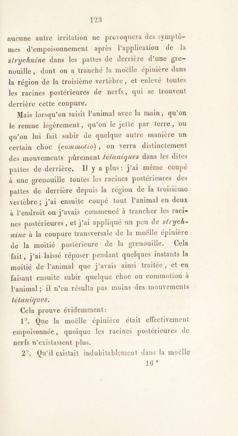 aucune autre irritation ne provoquera des symptô- mes d’empoisonnement après l’application de la strychnine dans les pattes de derrière d’une gre- nouille , dont on a tranché la moelle épinière dans la région de la troisième vertèbre, et enlevé toutes les racines postérieures de nerfs, qui se trouvent derrière cette coupure. Mais lorsqu’on saisit l’animai avec la main, qu’on le remue légèrement, qu’on le jette par terre, ou qu’on lui fait subir de quelque autre manière un certain choc (commotio) , on verra distinctement des mouvements pûrement tétaniques dans les dites pattes de derrière. U y a plus: j’ai même coupé à une grenouille toutes les racines posteneuies des pattes de derrière depuis la région de la troisième vertèbre ; j’ai ensuite coupé tout l’animal en deux à l’endroit ou j’avais commencé à trancher les raci- nes postérieures, et j’ai appliqué un peu de strych- nine h la coupure transversale de la moelle épinière de la moitié postérieure de la grenouille. Cela fait, j’ai laissé réposer pendant quelques instants la moitié de l’animal que j’avais ainsi traitée , et en faisant ensuite subir quelque choc ou commotion à l’animal ; il n’en résulta pas moins des mouvements tétaniques. Cela prouve évidemment: 1°, Que la moelle épinière était effectivement empoisonnée, quoique les racines postérieures de nerfs n’existassent plus. 2°. Qu’il existait indubitablement dans la moelle 16 +