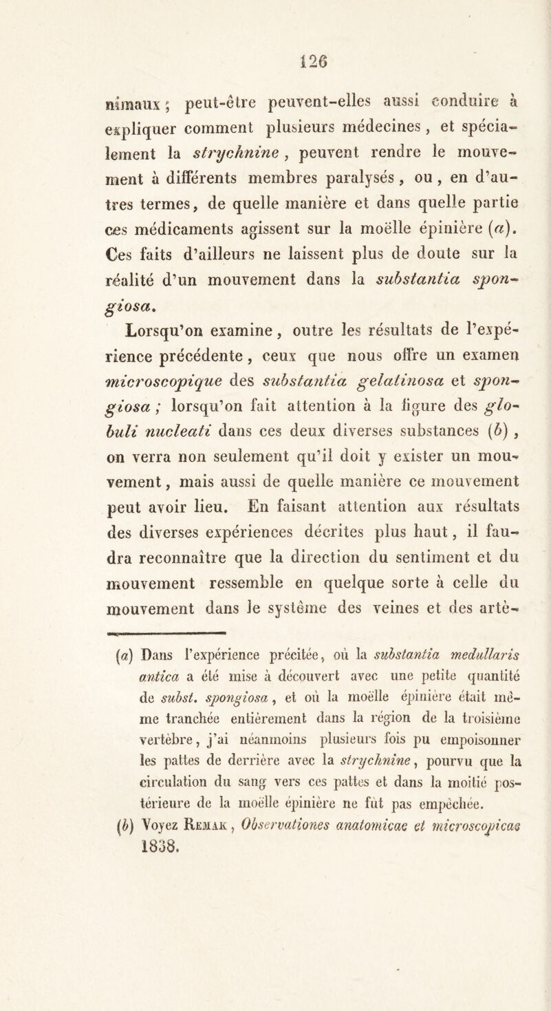 120 niraaux 5 peut-être peuvent-elles aussi conduire a expliquer comment plusieurs médecines, et spécia- lement la strychnine, peuvent rendre le mouve- ment à différents membres paralysés, ou , en d’au- tres termes, de quelle manière et dans quelle partie ces médicaments agissent sur la moëlle épinière [a). Ces faits d’ailleurs ne laissent plus de doute sur la réalité d’un mouvement dans la suhstantia spon- giosa. Lorsqu’on examine, outre les résultats de l’expé- rience précédente, ceux que nous offre un examen microscopique des suhstantia gelatinosa et spon- giosa ; lorsqu’on fait attention à la figure des glo- buli nucleati dans ces deux diverses substances (6) , on verra non seulement qu’il doit y exister un mou-* vement, mais aussi de quelle manière ce mouvement peut avoir lieu. En faisant attention aux résultats des diverses expériences décrites plus haut, il fau- dra reconnaître que la direction du sentiment et du mouvement ressemble en quelque sorte à celle du mouvement dans le système des veines et des artè- (a) Dans l’expérience précitée, où la substantiel medullaris a,ntica a été mise à découvert avec une petite quantité de subst. spongiosa, et où la moëlle épinière était me- me tranchée entièrement dans la région de la troisième vertèbre, j’ai néanmoins plusieurs fois pu empoisonner les pattes de derrière avec la strychnine, pourvu que la circulation du sang vers ces pattes et dans la moitié pos- térieure de la moëlle épinière ne fut pas empêchée. (è) Voyez Remak , Observationes anatomicae et microscopicaç