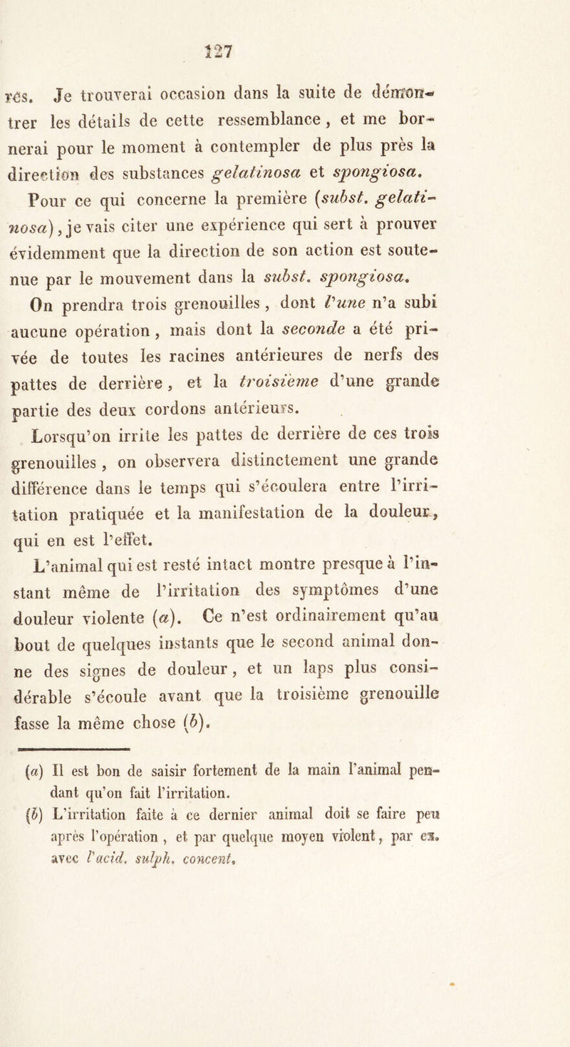 r£s. Je trouverai occasion dans la suite de démon-® trer les détails de cette ressemblance, et me bor- nerai pour le moment à contempler de plus près la direction des substances gelatinosa et spongiosa. Four ce qui concerne la première {subst. gelati- nosa), je vais citer une expérience qui sert à prouver évidemment que la direction de son action est soute*® nue par le mouvement dans la subst. spongiosa. On prendra trois grenouilles , dont Vune n’a subi aucune opération, mais dont la seconde a été pri- vée de toutes les racines antérieures de nerfs des pattes de derrière, et la troisième d’une grande partie des deux cordons antérieurs. Lorsqu’on irrite les pattes de derrière de ces trois grenouilles, on observera distinctement une grande différence dans le temps qui s’écoulera entre l’irri- tation pratiquée et la manifestation de la douleur 3 qui en est l’effet. L’animal qui est resté intact montre presque à l’in- stant même de l’irritation des symptômes d’une douleur violente (a). Ce n’est ordinairement qu’au bout de quelques instants que le second animal don- ne des signes de douleur, et un laps plus consi- dérable s’écoule avant que la troisième grenouille fasse la même chose (ô). [a) Il est bon de saisir fortement de la main l’animal pen- dant qu’on fait l’irritation. [b) L’irritation faite à ce dernier animal doit se faire peu après l’opération , et par quelque moyen violent, par es. avec l'acid, suljpk, cornent,