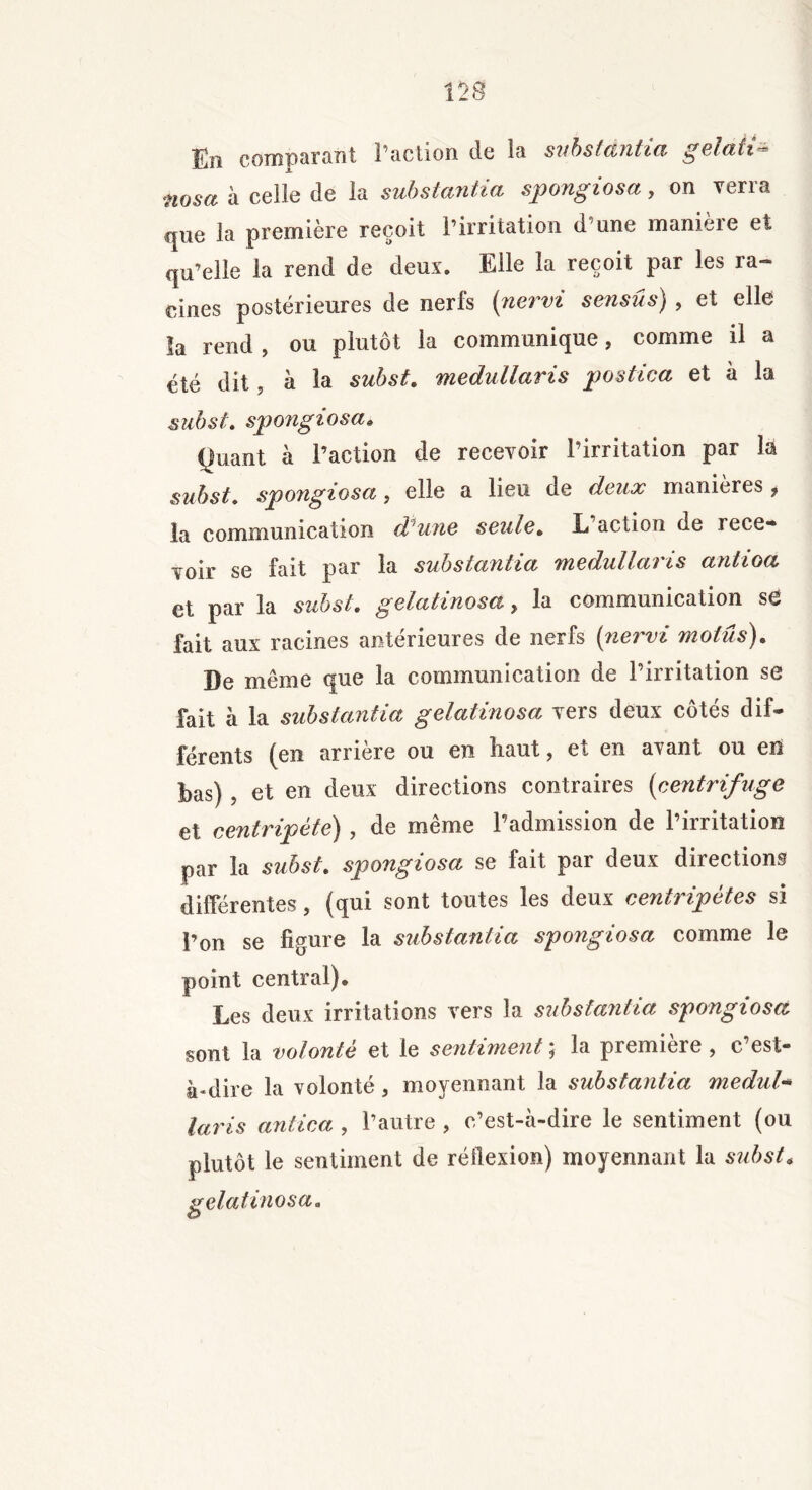 En comparant I action de la substantia gelait- nosa à celle de la substantiel spongiosa, on verra que la première reçoit l’irritation d une manière et qu’elle la rend de deux. Elle la reçoit par les ra- cines postérieures de nerfs (nervi sensûs) , et elle la rend , ou plutôt la communique, comme il a été dit, à la subst. medullaris postica et à la subst. spongiosa« yuant à l’action de recevoir l’irritation par la subst. spongiosa } elle a lieu de doux maniérés f la communication d^ une soûls. E action de rece- voir se fait par la substantia medullaris antioa et par la subst. gelatinosa, la communication se fait aux racines antérieures de nerfs {nervi motus). De même que la communication de l’irritation se fait à la substantia gelatinosa vers deux côtés dif- férents (en arrière ou en haut, et en avant ou en bas) , et en deux directions contraires (centrifuge et centripète) , de même l’admission de l’irritation par la subst. spongiosa se fait par deux directions différentes, (qui sont toutes les deux centripètes si l’on se figure la substantia spongiosa comme le point central). Les deux irritations vers la substantia spongiosa sont la volonté et le sentiment j la première , c est- à*dire la volonté, moyennant la substantia medul* taris antica , l’autre , o’est-à-dire le sentiment (ou plutôt le sentiment de réflexion) moyennant la subst* gelatinosa.