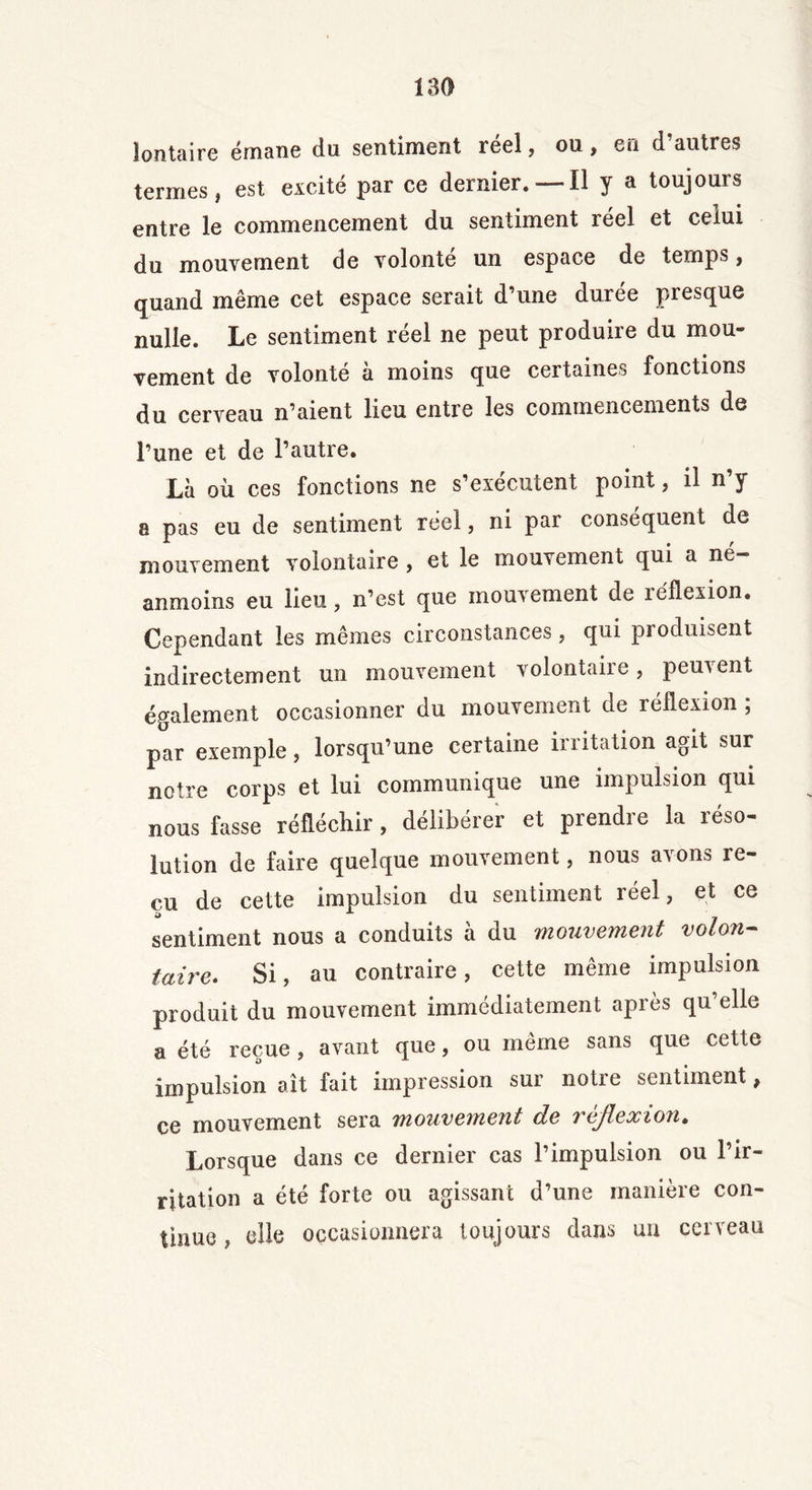 îontaire émane du sentiment réel, ou, en d’autres termes, est excité par ce dernier.—-il y a toujours entre le commencement du sentiment reel et celui du mouvement de volonté un espace de temps, quand même cet espace serait d’une durée presque nulle. Le sentiment réel ne peut produire du mou- vement de volonté à moins que certaines fonctions du cerveau n’aient lieu entre les commencements de l’une et de l’autre. Là où ces fonctions ne s’exécutent point, il n’y a pas eu de sentiment reel, ni par conséquent de mouvement volontaire , et le mouvement qui a né- anmoins eu lieu, n’est que mouvement de réflexion. Cependant les mêmes circonstances, qui produisent indirectement un mouvement volontaire, peuvent également occasionner du mouvement de réflexion ; par exemple, lorsqu’une certaine irritation agit sur notre corps et lui communique une impulsion qui nous fasse réfléchir, délibérer et prendre la réso- lution de faire quelque mouvement, nous avons re- çu de cette impulsion du sentiment réel, et ce sentiment nous a conduits à du mouvement volon- taire. Si, au contraire, cette même impulsion produit du mouvement immédiatement après qu’elle a été reçue, avant que, ou même sans que cette impulsion ait fait impression sur notre sentiment, ce mouvement sera mouvement de réflexion. Lorsque dans ce dernier cas l’impulsion ou l’ir- ritation a été forte ou agissant d’une manière con- tinue , elle occasionnera toujours dans un cerveau