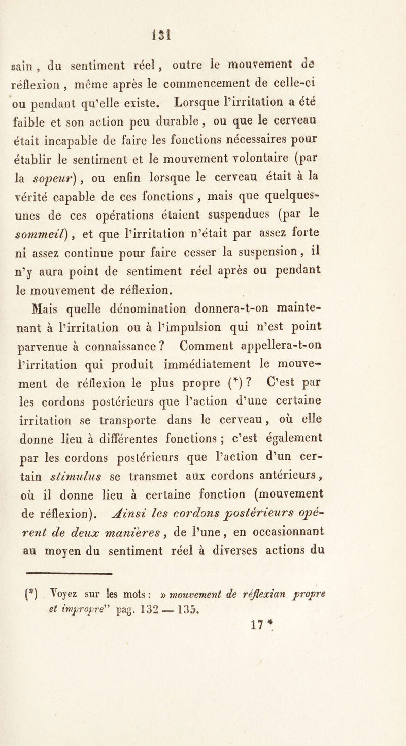 I SI gain , du sentiment réel, outre îe mouvement de réflexion , même après le commencement de celle-ci ou pendant qu’elle existe. Lorsque l’irritation a été faible et son action peu durable , ou que le cerveau était incapable de faire les fonctions necessaires pour établir le sentiment et le mouvement volontaire (par la sopeur), ou enfin lorsque le cerveau était à la vérité capable de ces fonctions , mais que quelques- unes de ces opérations étaient suspendues (par le sommeil), et que l’irritation n’était par assez forte ni assez continue pour faire cesser la suspension, il n’y aura point de sentiment réel après ou pendant îe mouvement de réflexion. Mais quelle dénomination donnera-t-on mainte- nant à l’irritation ou à l’impulsion qui n’est point parvenue à connaissance ? Comment appellera-t-on l’irritation qui produit immédiatement le mouve- ment de réflexion le plus propre (*) ? C’est par les cordons postérieurs que l’action d’une certaine irritation se transporte dans le cerveau, où elle donne lieu à differentes fonctions ; c’est également par les cordons postérieurs que l’action d’un cer- tain stimulus se transmet aux cordons antérieurs ? où il donne lieu à certaine fonction (mouvement de réflexion). Ainsi les cordons postérieurs opè- rent de deux manières, de l’une, en occasionnant au moyen du sentiment réel à diverses actions du (*) Voyez sur les mots : » mouvement de rêjlexîan propre et impropre” pag. 132 — 135. 17 *