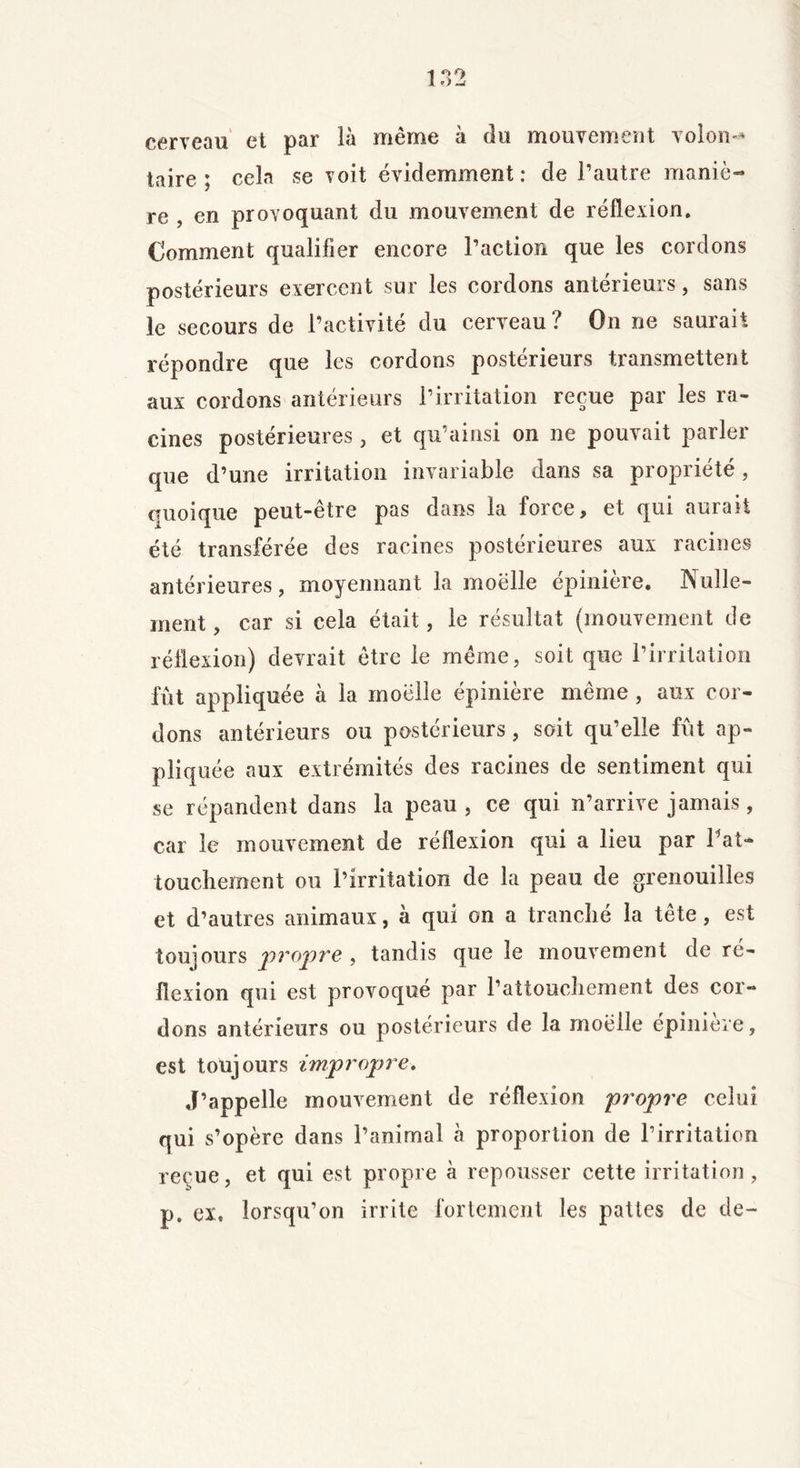 cerveau et par là même à du mouvement volon- taire ; cela se voit évidemment: de l’autre maniè- re , en provoquant du mouvement de réflexion. Comment qualifier encore l’action que les cordons postérieurs exercent sur les cordons antérieurs, sans le secours de l’activité du cerveau? On ne saurait répondre que les cordons postérieurs transmettent aux cordons antérieurs l’irritation reçue par les ra- cines postérieures, et qu’ainsi on ne pouvait parler que d’une irritation invariable dans sa propriété, quoique peut-être pas dans la force, et qui aurait été transférée des racines postérieures aux racines antérieures, moyennant la moelle épinière. Nulle- ment , car si cela était, le résultat (mouvement de réflexion) devrait être le même, soit que l’irritation fût appliquée à la moelle épinière même , aux cor- dons antérieurs ou postérieurs, soit qu’elle fût ap- pliquée aux extrémités des racines de sentiment qui se répandent dans la peau, ce qui n’arrive jamais, car le mouvement de réflexion qui a lieu par l'at- touchement ou l’irritation de la peau de grenouilles et d’autres animaux, à qui on a tranché la tête, est toujours propre, tandis que le mouvement de ré- flexion qui est provoqué par l’attouchement des cor- dons antérieurs ou postérieurs de la moelle epiniere, est toujours impropre» J’appelle mouvement de réflexion propre celui qui s’opère dans l’animal à proportion de l’irritation reçue, et qui est propre à repousser cette irritation, p. ex. lorsqu’on irrite fortement les pattes de de-