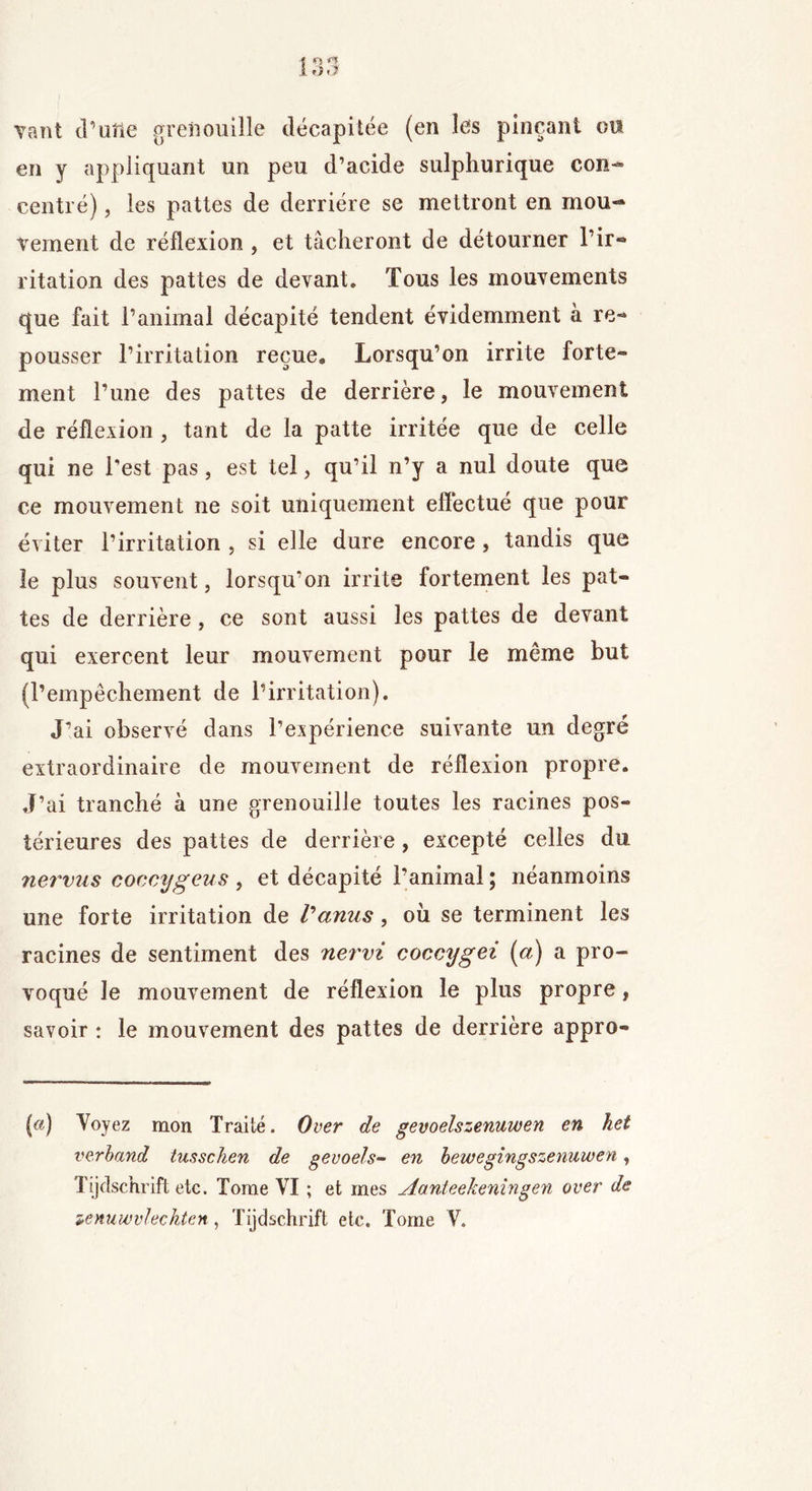 Tant d'une grenouille décapitée (en les pinçant ou en y appliquant un peu d’acide sulphurique con- centré), les pattes de derrière se mettront en mou- vement de réflexion , et tâcheront de détourner l’ir- ritation des pattes de devant. Tous les mouvements que fait l’animal décapité tendent évidemment à re- pousser l’irritation reçue. Lorsqu’on irrite forte- ment l’une des pattes de derrière, le mouvement de réflexion , tant de la patte irritée que de celle qui ne l'est pas, est tel, qu’il n’y a nul doute que ce mouvement ne soit uniquement effectué que pour éviter l’irritation , si elle dure encore, tandis que le plus souvent, lorsqu’on irrite fortement les pat- tes de derrière , ce sont aussi les pattes de devant qui exercent leur mouvement pour le même but (l’empêchement de l’irritation). J’ai observé dans l’expérience suivante un degré extraordinaire de mouvement de réflexion propre. J’ai tranché à une grenouille toutes les racines pos- térieures des pattes de derrière, excepté celles du nervus coccygens , et décapité l’animal ; néanmoins une forte irritation de tamis, où se terminent les racines de sentiment des nervi coccygei (a) a pro- voqué le mouvement de réflexion le plus propre, savoir : le mouvement des pattes de derrière appro- («) Voyez mon Traité. O ver de gevoelszenuwen en het verband tusschen de gevoels- en bewegingszenuwen, Tijdschrift etc. Tome VI ; et mes Aanteekeningen over de zenuwvlechten, Tijdschrift etc. Tome V.