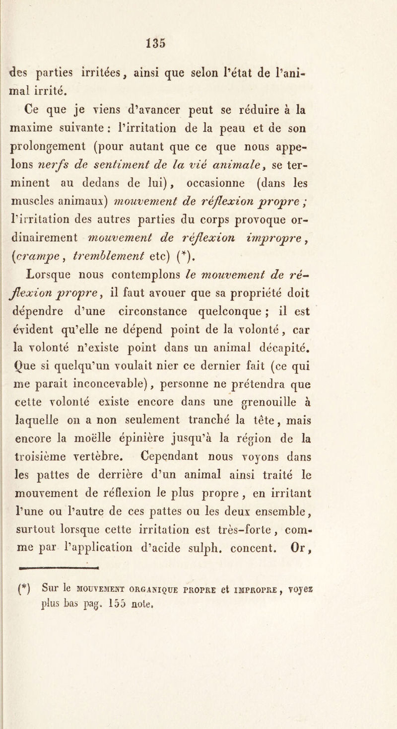 des parties irritées, ainsi que selon l’état de rani- mai irrité. Ce que je viens d’avancer peut se réduire à la maxime suivante : l’irritation de la peau et de son prolongement (pour autant que ce que nous appe- lons nerfs de sentiment de la viè animale, se ter- minent au dedans de lui), occasionne (dans les muscles animaux) mouvement de réflexion propre ; l’irritation des autres parties du corps provoque or- dinairement mouvement de réflexion impropre, (crampe , tremblements te) (*). Lorsque nous contemplons le mouvement de ré- flexion propre, il faut avouer que sa propriété doit dépendre d’une circonstance quelconque ; il est évident qu’elle ne dépend point de la volonté, car la volonté n’existe point dans un animal décapité. Que si quelqu’un voulait nier ce dernier fait (ce qui me parait inconcevable), personne ne prétendra que cette volonté existe encore dans une grenouille à laquelle on a non seulement tranché la tête, mais encore la moelle épinière jusqu’à la région de la troisième vertèbre. Cependant nous voyons dans les pattes de derrière d’un animal ainsi traité le mouvement de réflexion le plus propre, en irritant l’une ou l’autre de ces pattes ou les deux ensemble, surtout lorsque cette irritation est très-forte, com- me par l’application d’acide sulph. concent. Or, (*) Sur le MOUVEMENT ORGANIQUE PROPRE et IMPROPRE , VOJ62 plus bas pag, 155 noie.