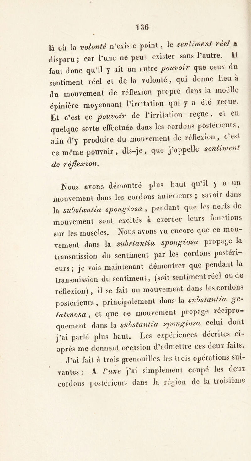 îà ou la volonté n’existe point, le sentiment réel a disparu ; car l’une ne peut exister sans l’autre. Il faut donc qu’il y ait un autre pouvoir que ceux du sentiment réel et de la volonté, qui donne lieu à du mouvement de réflexion propre dans la moelle épinière moyennant l’irritation qui y a été reçue. Et c’est ce pouvoir de l’irritation reçue, et en quelque sorte effectuée dans les cordons postérieurs, afin d’y produire du mouvement de réflexion, c’est ce meme pouvoir, dis-je, que j’appelle sentiment de réflexion. Kous avons démontré plus haut qu il } a un mouvement dans les cordons antérieurs ; savoir dans la substantia spongiosa , pendant que les nerfs de mouvement sont excités à exercer leurs fonctions sur les muscles. Nous avons vu encore que ce mou- vement dans la substantia spongiosa propage la transmission du sentiment par les cordons postéri- eurs ; je vais maintenant démontrer que pendant la transmission du sentiment, (soit sentiment réel ou de réflexion) , il se fait un mouvement dans les cordons postérieurs, principalement dans la substantia ge~ latinosa, et que ce mouvement propage récipro- quement dans la substantia spongiosa celui dont j’ai parlé plus haut. Les expériences décrites ci- après me donnent occasion d’admettre ces deux faits. J’ai fait à trois grenouilles les trois opérations sui- vantes : A Vme j’ai simplement coupé les deux cordons postérieurs dans la région de la troisième