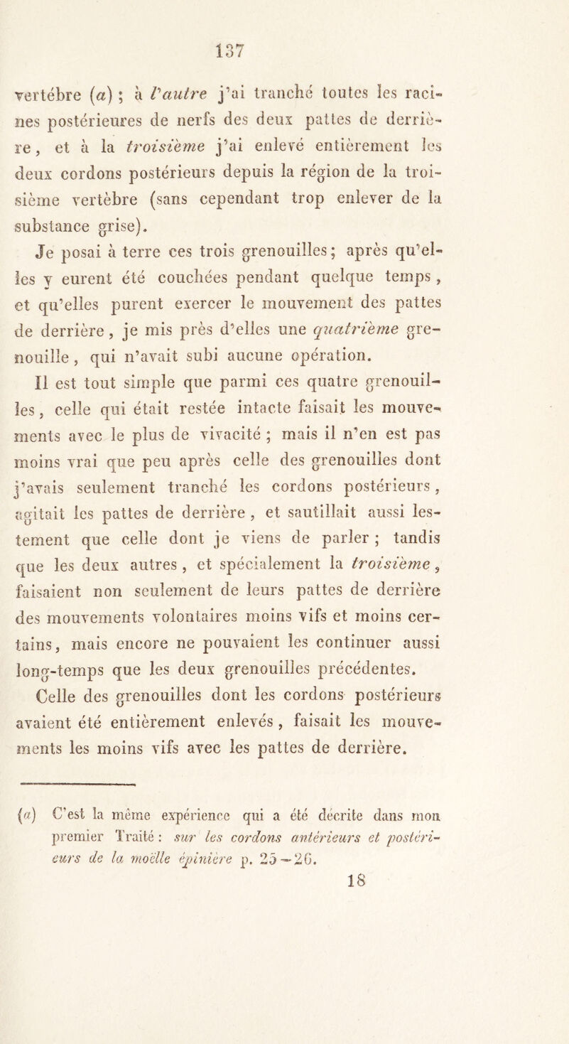 vertèbre (a) ; à Vautre j’ai tranché toutes les raci- nes postérieures de nerfs des deux pattes de derriè- re, et à la troisième j’ai enlevé entièrement les deux cordons postérieurs depuis la région de la troi- sième vertèbre (sans cependant trop enlever de la substance grise). Je posai à terre ces trois grenouilles; après qu’el- les y eurent été couchées pendant quelque temps , et qu’elles purent exercer le mouvement des pattes de derrière, je mis près d’elles une quatrième gre- nouille , qui n’avait subi aucune opération. Il est tout simple que parmi ces quatre grenouil- les , celle qui était restée intacte faisait les mouve- ments avec le plus de vivacité ; mais il n’en est pas moins vrai que peu après celle des grenouilles dont j’avais seulement tranché les cordons postérieurs, agitait les pattes de derrière , et sautillait aussi les- tement que celle dont je viens de parier ; tandis que les deux autres , et spécialement la troisième, faisaient non seulement de leurs pattes de derrière des mouvements volontaires moins vifs et moins cer- tains, mais encore ne pouvaient les continuer aussi long-temps que les deux grenouilles précédentes. Celle des grenouilles dont les cordons postérieurs avaient été entièrement enlevés, faisait les mouve- ments les moins vifs avec les pattes de derrière. {a) C’est la même expérience qui a été décrite dans mon premier Traité : sur les cordons antérieurs et postéri- eurs de la moelle épinière p. 25—20. 18