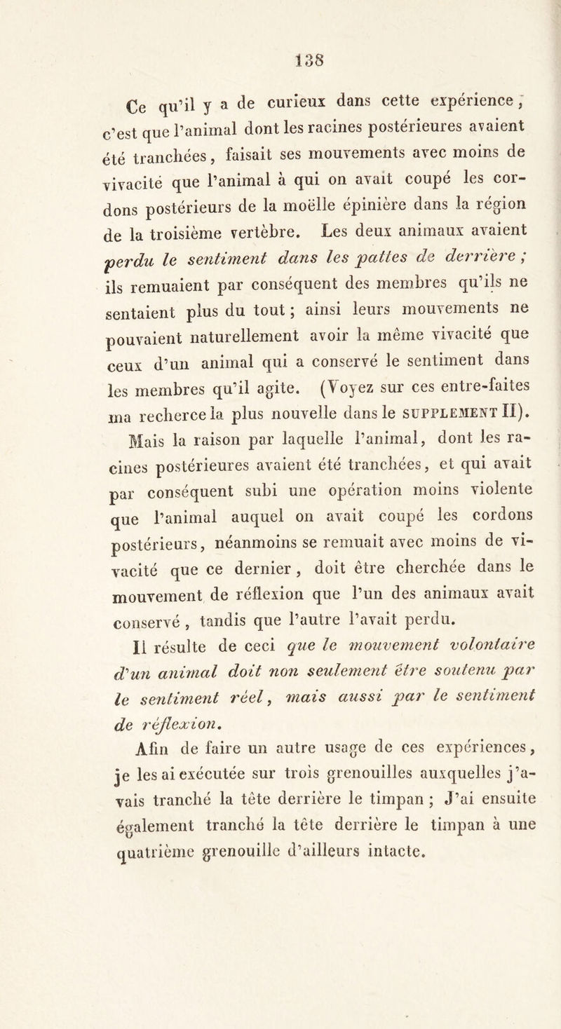 Ce qu’il y a de curieux dans cette expérience, c’est que l’animal dont les racines postérieures avaient été tranchées, faisait ses mouvements avec moins de vivacité que l’animal à qui on avait coupé les cor- dons postérieurs de la moelle épinière dans la région de la troisième vertèbre. Les deux animaux avaient 'perdu le sentiment dans les pattes de dernere ; ils remuaient par conséquent des membres qu’ils ne sentaient plus du tout ; ainsi leurs mouvements ne pouvaient naturellement avoir la même vivacité que ceux d’un animal qui a conservé le sentiment dans les membres qu’il agite. (Voyez sur ces entre-faites ma recherceia plus nouvelle dans le supplément II). Mais la raison par laquelle l’animal, dont les ra- cines postérieures avaient été tranchées, et qui avait par conséquent subi une opération moins violente que l’animai auquel on avait coupé les cordons postérieurs, néanmoins se remuait avec moins de vi- vacité que ce dernier, doit être cherchée dans le mouvement de réflexion que l’un des animaux avait conservé , tandis que l’autre l’avait perdu. Il résulte de ceci que le mouvement volontaire d'un animal doit non seulement être soutenu par le sentiment réel, mais aussi par le sentiment de réflexion. Afin de faire un autre usage de ces expériences, je les ai exécutée sur trois grenouilles auxquelles j’a- vais tranché la tête derrière le timpan ; J’ai ensuite également tranché la tête derrière le timpan à une quatrième grenouille d’ailleurs intacte.