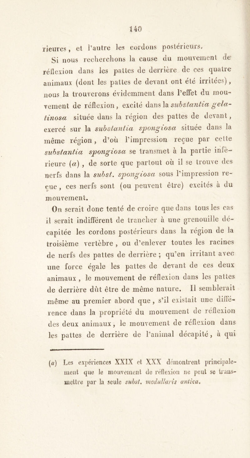 rienres, et l’autre les cordons postérieurs. Si nous recherchons ia cause du mouvement de réflexion dans les pattes de derrière de ces quatre animaux (dont les pattes de devant ont été irritées) , nous la trouverons évidemment dans l’effet du mou» veinent de réflexion, excité dans la substantiel gela- tin os a située dans la région des pattes de devant, exercé sur la substanlia spongiosa située dans la même région, d’où l’impression reçue par cette substantiel spongiosa se transmet à la partie infé- rieure (a) , de sorte que partout où il se trouve des nerfs dans la subst. spongiosa sous l’impression re- çue , ces nerfs sont (ou peuvent être) excités à du mouvement. On serait donc tenté de croire que dans tous les cas il serait indifférent de trancher à une grenouille dé- capitée les cordons postérieurs dans ia région de la troisième vertèbre , ou d’enlever toutes les racines de nerfs des pattes de derrière ; qu’en irritant avec une force égale les pattes de devant de ces deux animaux , le mouvement de réflexion dans les pattes de derrière dût être de même nature. Il semblerait même au premier abord que , s’il existait une diffé- rence dans la propriété du mouvement de réflexion des deux animaux, le mouvement de réflexion dans les pattes de derrière de ranimai décapité, à qui (a) Les expériences XXIX et XXX démontrent principale- ment que le mouvement de réflexion ne peut se trans- mettre par la seule subst. medullaris antica.