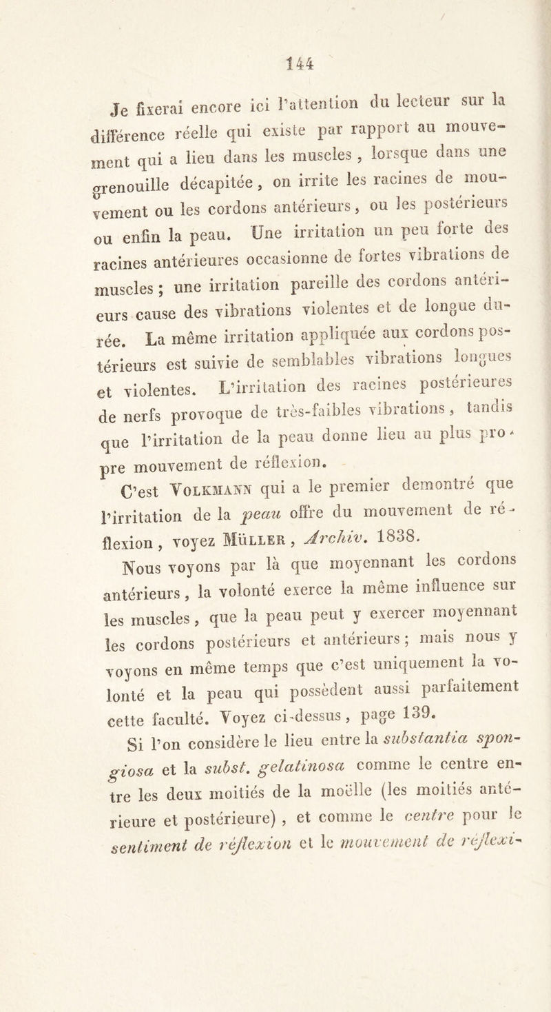 / 144 Je fixerai encore ici l’attention du lecteur sui la différence réelle qui existe par rapport au mouve- ment qui a lieu dans les muscles, lorsque dans une grenouille décapitée, on irrite les racines de mou- vement ou les cordons antérieurs, ou les postérieurs ou enfin la peau. Une irritation un peu Sorte des racines antérieures occasionne de fortes vibrations de muscles ; une irritation pareille des cordons antéri- eurs cause des vibrations violentes et de longue du- rée. La même irritation appliquée aux cordons pos- térieurs est suivie de semblables vibrations longues et violentes. L’irritation des racines postérieures de nerfs provoque de très-faibles vibrations, tandis que l’irritation de la peau donne lieu au plus pro- pre mouvement de réflexion. C’est Yolkmann qui a le premier démontré que l’irritation de la peau offre du mouvement de ré- flexion , voyez Muller, Jrchiv. 1838. Nous voyons par là que moyennant les cordons antérieurs, la volonté exerce la même influence sur les muscles, que la peau peut y exercer moyennant les cordons postérieurs et antérieurs ; mais nous y voyons en même temps que c’est uniquement la vo- lonté et la peau qui possèdent aussi parfaitement cette faculté. Voyez ci-dessus, page 139. Si l’on considère le lieu entre la substantia spon- giosa et la subst. gelatinosa comme le centre en- tre les deux moitiés de la moelle (les moitiés anté- rieure et postérieure) , et comme le centre pour le sentiment de réflexion et le mouvement de réjlexi-