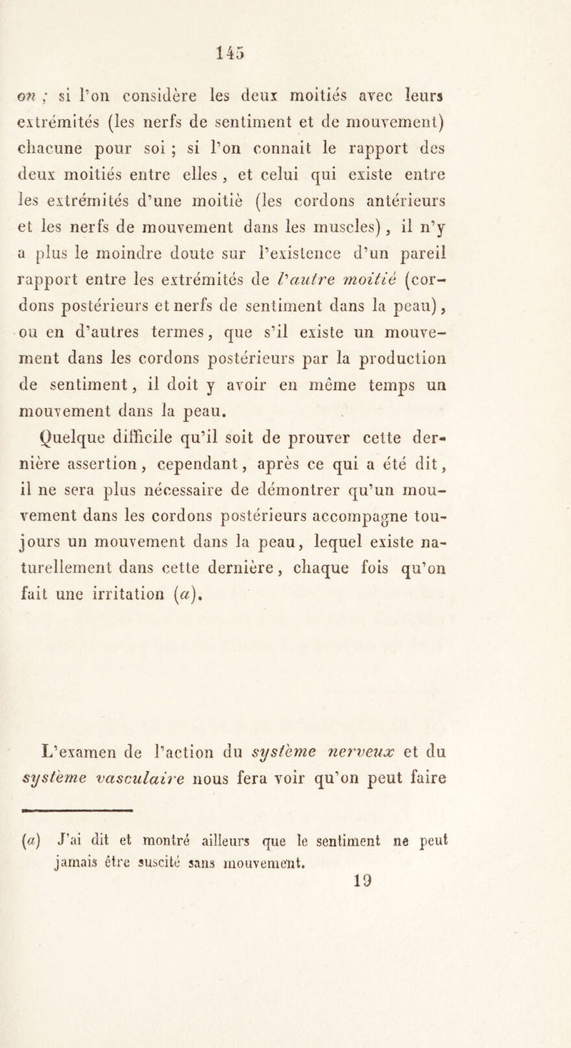 on ; si l’on considère les deux moitiés avec leurs extrémités (les nerfs de sentiment et de mouvement) chacune pour soi ; si l’on connait le rapport des deux moitiés entre elles , et celui qui existe entre les extrémités d’une moitié (les cordons antérieurs et les nerfs de mouvement dans les muscles), il n’y a plus le moindre doute sur l’existence d’un pareil rapport entre les extrémités de Vautre moitié (cor- dons postérieurs et nerfs de sentiment dans la peau), ou en d’autres termes, que s’il existe un mouve- ment dans les cordons postérieurs par la production de sentiment, il doit y avoir en même temps un mouvement dans la peau. Quelque difficile qu’il soit de prouver cette der- nière assertion, cependant, après ce qui a été dit, il ne sera plus nécessaire de démontrer qu’un mou- vement dans les cordons postérieurs accompagne tou- jours un mouvement dans la peau, lequel existe na- turellement dans cette dernière, chaque fois qu’on fait une irritation (a). L’examen de l’action du système nerveux et du système vasculaire nous fera voir qu’on peut faire (a) J’ai dit et montré ailleurs que le sentiment ne peut jamais être suscité sans mouvement. 19